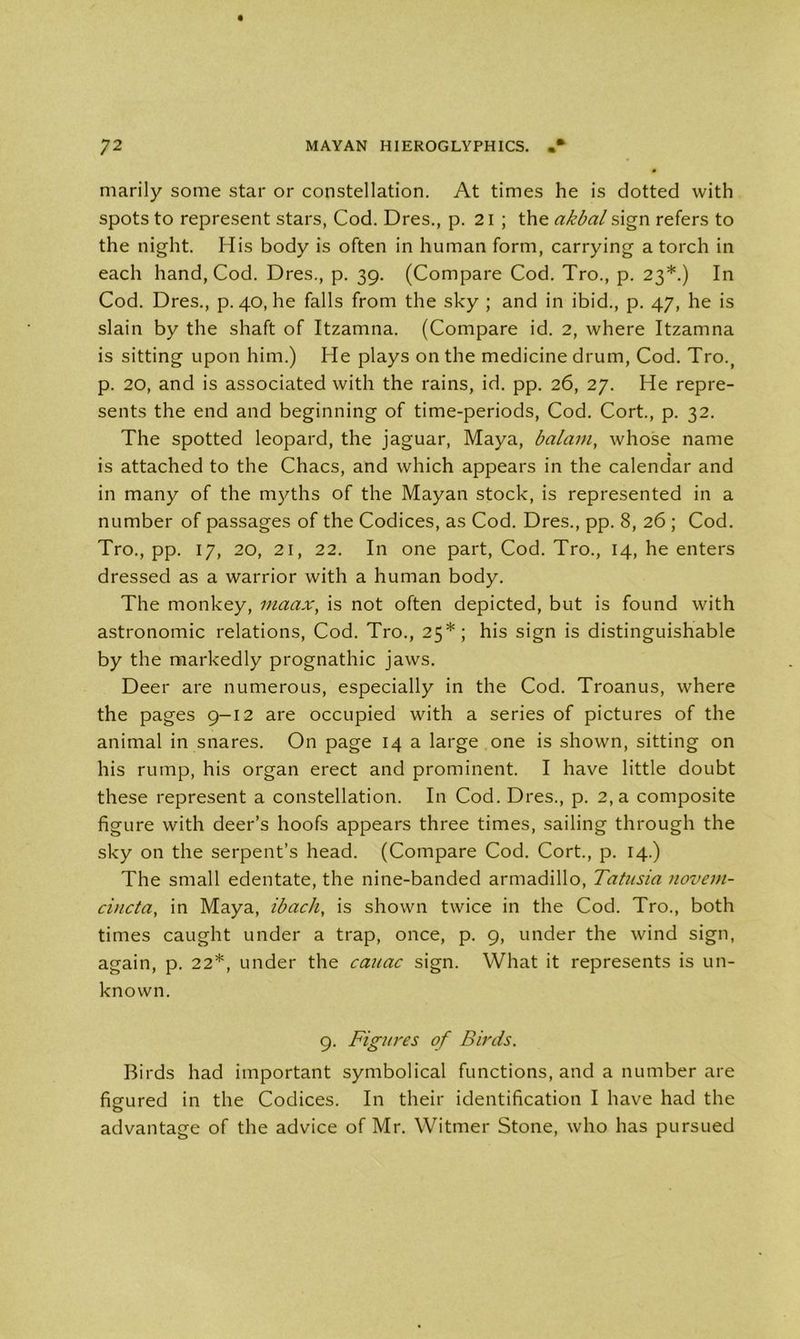 marily some star or constellation. At times he is dotted with spots to represent stars, Cod. Dres., p. 21 ; the akbal sign refers to the night. His body is often in human form, carrying a torch in each hand, Cod. Dres., p. 39. (Compare Cod. Tro., p. 23*.) In Cod. Dres., p. 40, he falls from the sky ; and in ibid., p. 47, he is slain by the shaft of Itzamna. (Compare id. 2, where Itzamna is sitting upon him.) He plays on the medicine drum, Cod. Tro., p. 20, and is associated with the rains, id. pp. 26, 27. He repre- sents the end and beginning of time-periods, Cod. Cort., p. 32. The spotted leopard, the jaguar, Maya, balam, whose name is attached to the Chacs, and which appears in the calendar and in many of the myths of the Mayan stock, is represented in a number of passages of the Codices, as Cod. Dres., pp. 8, 26 ; Cod. Tro., pp. 17, 20, 21, 22. In one part, Cod. Tro., 14, he enters dressed as a warrior with a human body. The monkey, maax, is not often depicted, but is found with astronomic relations, Cod. Tro., 25*; his sign is distinguishable by the markedly prognathic jaws. Deer are numerous, especially in the Cod. Troanus, where the pages 9-12 are occupied with a series of pictures of the animal in snares. On page 14 a large one is shown, sitting on his rump, his organ erect and prominent. I have little doubt these represent a constellation. In Cod. Dres., p. 2, a composite figure with deer’s hoofs appears three times, sailing through the sky on the serpent’s head. (Compare Cod. Cort., p. 14.) The small edentate, the nine-banded armadillo, Tatusia novem- cincta, in Maya, ibach, is shown twice in the Cod. Tro., both times caught under a trap, once, p. 9, under the wind sign, again, p. 22*, under the cauac sign. What it represents is un- known. 9. Figures of Birds. Birds had important symbolical functions, and a number are figured in the Codices. In their identification I have had the advantage of the advice of Mr. Witmer Stone, who has pursued