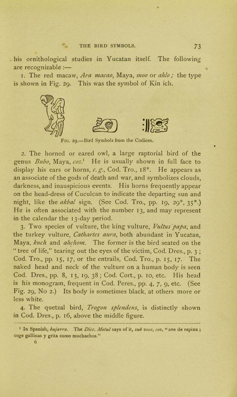 his ornithological studies in Yucatan itself. The following are recognizable :— i. The red macaw, Ara macao, Maya, moo or ahlo; the type is shown in Fig. 29. This was the symbol of Kin ich. Fig. 29.—Bird Symbols from the Codices. 2. The horned or eared owl, a large raptorial bird of the genus Bubo, Maya, cos} He is usually shown in full face to display his ears or horns, e. g., Cod. Tro., 18*. He appears as an associate of the gods of death and war, and symbolizes clouds, darkness, and inauspicious events. His horns frequently appear on the head-dress of Cuculcan to indicate the departing sun and night, like the akbal sign. (See Cod. Tro., pp. 19, 29*, 35*.) He is often associated with the number 13, and may represent in the calendar the 13-day period. 3. Two species of vulture, the king vulture, Vultuspapa, and the turkey vulture, Cathartes aura, both abundant in Yucatan, Maya, hick and ahchom. The former is the bird seated on the “ tree of life,” tearing out the eyes of the victim, Cod. Dres., p. 3 ; Cod. Tro., pp. 15, 17, or the entrails, Cod. Tro., p. 15, 17. The naked head and neck of the vulture on a human body is seen Cod. Dres., pp. 8, 13, 19, 38 ; Cod. Cort., p. 10, etc. His head is his monogram, frequent in Cod. Peres., pp. 4, 7, 9, etc. (See Fig. 29, No 2.) Its body is sometimes black, at others more or less white. 4. The quetzal bird, Trogon splendens, is distinctly shown in Cod. Dres., p. 16, above the middle figure. 1 In Spanish, bujarro. The Dice. Motul says of it, sub voce, coz, “ ave de rapina ; coge gallinas y grita como muchachos.” 6