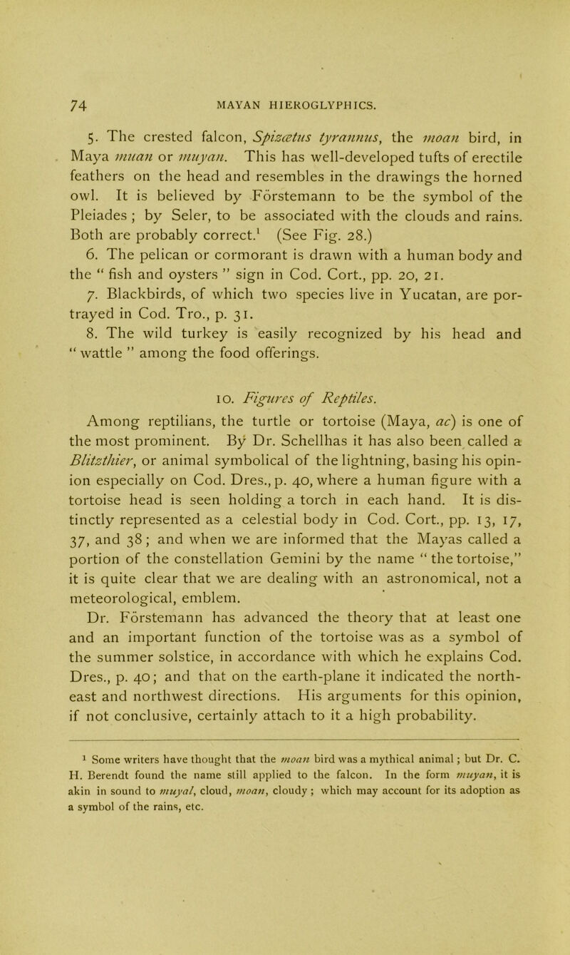 5. The crested falcon, Spizcetus tyrannus, the moan bird, in Maya muan or muyan. This has well-developed tufts of erectile feathers on the head and resembles in the drawings the horned owl. It is believed by Forstemann to be the symbol of the Pleiades ; by Seler, to be associated with the clouds and rains. Both are probably correct.1 (See Fig. 28.) 6. The pelican or cormorant is drawn with a human body and the “ fish and oysters ” sign in Cod. Cort., pp. 20, 21. 7. Blackbirds, of which two species live in Yucatan, are por- trayed in Cod. Tro., p. 31. 8. The wild turkey is easily recognized by his head and “ wattle ” among the food offerings. 10. Figures of Reptiles. Among reptilians, the turtle or tortoise (Maya, ac) is one of the most prominent. By Dr. Schellhas it has also been called a Blitzthier, or animal symbolical of the lightning, basing his opin- ion especially on Cod. Dres.,p. 40, where a human figure with a tortoise head is seen holding a torch in each hand. It is dis- tinctly represented as a celestial body in Cod. Cort., pp. 13, 17, 37, and 38; and when we are informed that the Mayas called a portion of the constellation Gemini by the name “ the tortoise,” it is quite clear that we are dealing with an astronomical, not a meteorological, emblem. Dr. Forstemann has advanced the theory that at least one and an important function of the tortoise was as a symbol of the summer solstice, in accordance with which he explains Cod. Dres., p. 40; and that on the earth-plane it indicated the north- east and northwest directions. His arguments for this opinion, if not conclusive, certainly attach to it a high probability. 1 Some writers have thought that the moan bird was a mythical animal; but Dr. C. H. Berendt found the name still applied to the falcon. In the form muyan, it is akin in sound to vtuyal, cloud, moan, cloudy ; which may account for its adoption as a symbol of the rains, etc.