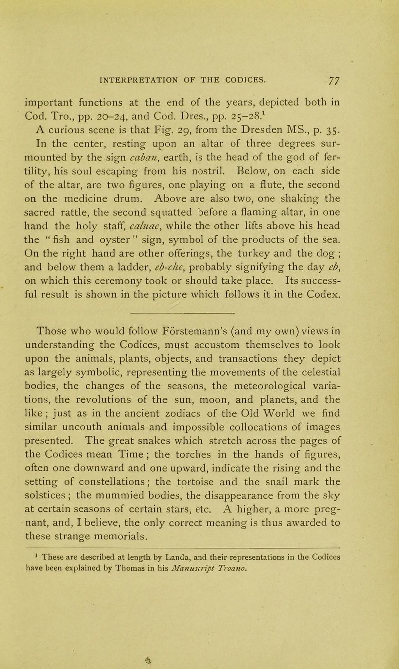important functions at the end of the years, depicted both in Cod. Tro., pp. 20-24, and Cod. Dres., pp. 25-28.1 A curious scene is that Fig. 29, from the Dresden MS., p. 35. In the center, resting upon an altar of three degrees sur- mounted by the sign cabcin, earth, is the head of the god of fer- tility, his soul escaping from his nostril. Below, on each side of the altar, are two figures, one playing on a flute, the second on the medicine drum. Above are also two, one shaking the sacred rattle, the second squatted before a flaming altar, in one hand the holy staff, caluac, while the other lifts above his head the “ fish and oyster ” sign, symbol of the products of the sea. On the right hand are other offerings, the turkey and the dog ; and below them a ladder, eb-che, probably signifying the day eb, on which this ceremony took or should take place. Its success- ful result is shown in the picture which follows it in the Codex. Those who would follow Forstemann’s (and my own) views in understanding the Codices, mqst accustom themselves to look upon the animals, plants, objects, and transactions they depict as largely symbolic, representing the movements of the celestial bodies, the changes of the seasons, the meteorological varia- tions, the revolutions of the sun, moon, and planets, and the like; just as in the ancient zodiacs of the Old World we find similar uncouth animals and impossible collocations of images presented. The great snakes which stretch across the pages of the Codices mean Time ; the torches in the hands of figures, often one downward and one upward, indicate the rising and the setting of constellations; the tortoise and the snail mark the solstices; the mummied bodies, the disappearance from the sky at certain seasons of certain stars, etc. A higher, a more preg- nant, and, I believe, the only correct meaning is thus awarded to these strange memorials. 1 These are described at length by Landa, and their representations in the Codices have been explained by Thomas in his Manuscript Troano.