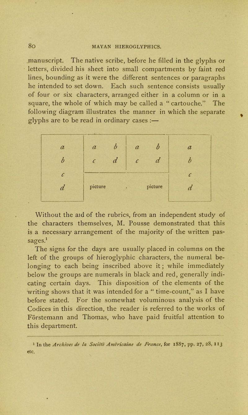 manuscript. The native scribe, before he filled in the glyphs or letters, divided his sheet into small compartments by faint red lines, bounding as it were the different sentences or paragraphs he intended to set down. Each such sentence consists usually of four or six characters, arranged either in a column or in a square, the whole of which may be called a “ cartouche.” The following diagram illustrates the manner in which the separate glyphs are to be read in ordinary cases :— a a b a b a b c d c d b c c d picture picture d Without the aid of the rubrics, from an independent study of the characters themselves, M. Pousse demonstrated that this is a necessary arrangement of the majority of the written pas- sages.1 The signs for the days are usually placed in columns on the left of the groups of hieroglyphic characters, the numeral be- longing to each being inscribed above it; while immediately below the groups are numerals in black and red, generally indi- cating certain days. This disposition of the elements of the writing shows that it was intended for a “ time-count,” as I have before stated. For the somewhat voluminous analysis of the Codices in this direction, the reader is referred to the works of Fbrstemann and Thomas, who have paid fruitful attention to this department. 1 In the Archives de la Societe Americaine de France, for 1887, pp. 27, 28, 113 etc.