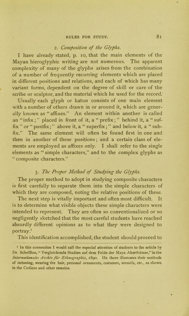 RULES FOR STUDY. 8 I 2. Composition of the Glyphs. I have already stated, p. io, that the main elements of the Mayan hieroglyphic writing are not numerous. The apparent complexity of many of the glyphs arises from the combination of a number of frequently recurring elements which are placed in different positions and relations, and each of which has many variant forms, dependent on the degree of skill or care of the scribe or sculptor, and the material which he used for the record.' 'Usually each glyph or katun consists of one main element with a number of others drawn in or around it, which are gener- ally known as “ affixes.” An element within another is called an “ infix ; ” placed in front of it, a “ prefix ; ” behind it, a “ suf- fix ” or “ postfix; ” above it, a “ superfix ; ” and below it, a “ sub- fix.” The same element will often be found first in one and then in another of these positions; and a certain class of ele- ments are employed as affixes only. I shall refer to the single elements as “ simple characters,” and to the complex glyphs as “ composite characters.” 3. The Proper Method of Studying the Glyphs. The proper method to adopt in studying composite characters is first carefully to separate them into the simple characters of which they are composed, noting the relative positions of these. The next step is vitally important and often most difficult. It is to determine what visible objects these simple characters were intended to represent. They are often so conventionalized or so negligently sketched that the most careful students have reached absurdly different opinions as to what they were designed to portray.1 This identification accomplished, the student should proceed to 1 In this connection I would call the especial attention of students to the article by Dr. Schellhas, “ Vergleichende Studien auf dem Felde der Maya-Alterthiimer,” in the Internationales Archiv fur Ethnographic, 1890. He there illustrates their methods of tattooing, wearing the hair, personal ornaments, costumes, utensils, etc., as shown in the Codices and other remains.