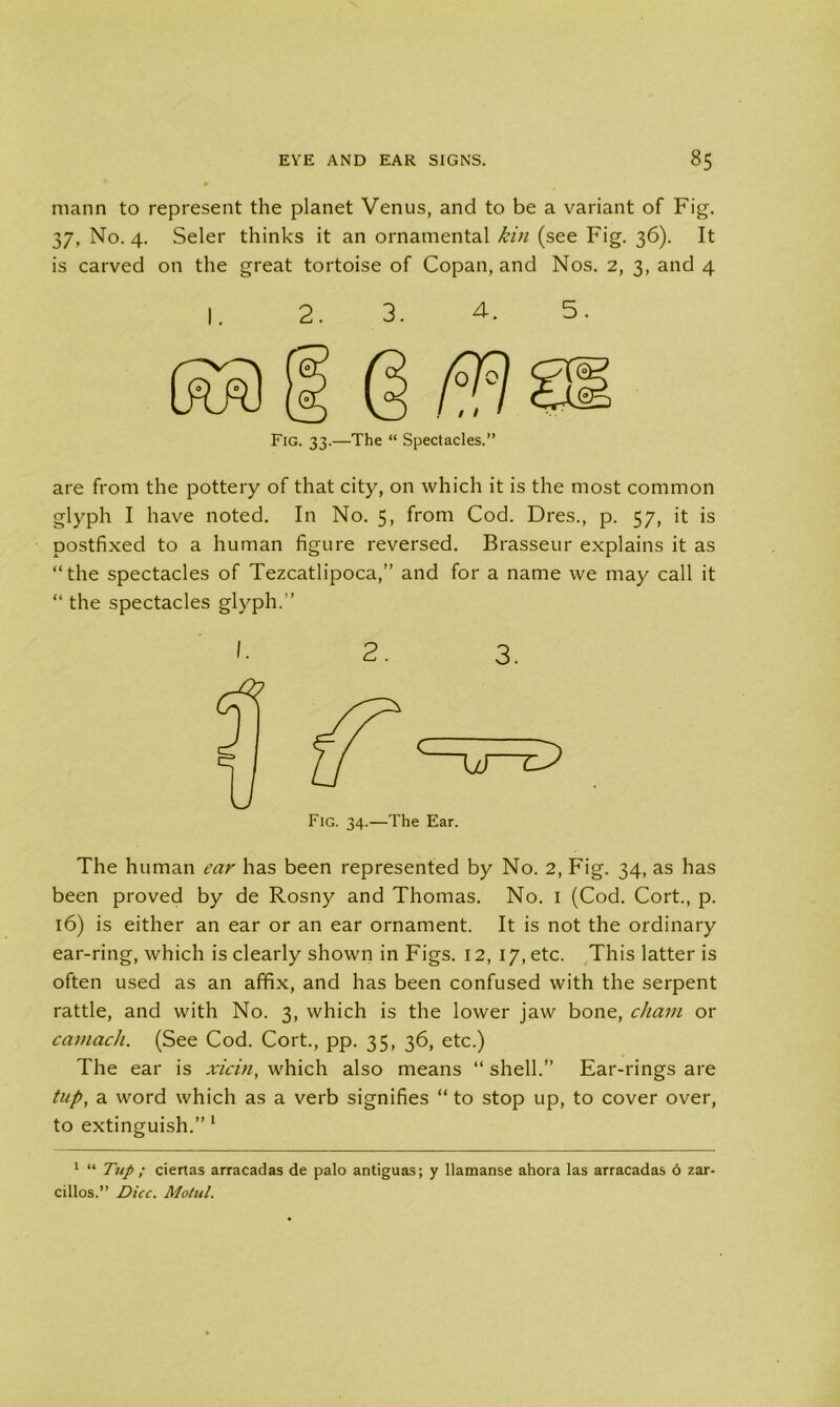 mann to represent the planet Venus, and to be a variant of Fig. 37, No. 4. Seler thinks it an ornamental kin (see Fig. 36). It is carved on the great tortoise of Copan, and Nos. 2, 3, and 4 are from the pottery of that city, on which it is the most common glyph I have noted. In No. 5, from Cod. Dres., p. 57, it is postfixed to a human figure reversed. Brasseur explains it as “the spectacles of Tezcatlipoca,” and for a name we may call it “ the spectacles glyph.’’ 1. 2. 3. The human ear has been represented by No. 2, Fig. 34, as has been proved by de Rosny and Thomas. No. 1 (Cod. Cort., p. 16) is either an ear or an ear ornament. It is not the ordinary ear-ring, which is clearly shown in Figs. 12, 17, etc. This latter is often used as an affix, and has been confused with the serpent rattle, and with No. 3, which is the lower jaw bone, chain or camach. (See Cod. Cort., pp. 35, 36, etc.) The ear is xicin, which also means “ shell.” Ear-rings are tup, a word which as a verb signifies “to stop up, to cover over, to extinguish.” 1 1 “ Tup ; ciertas arracadas de palo antiguas; y llamanse ahora las arracadas 6 zar- cillos.” Dice. Motul.