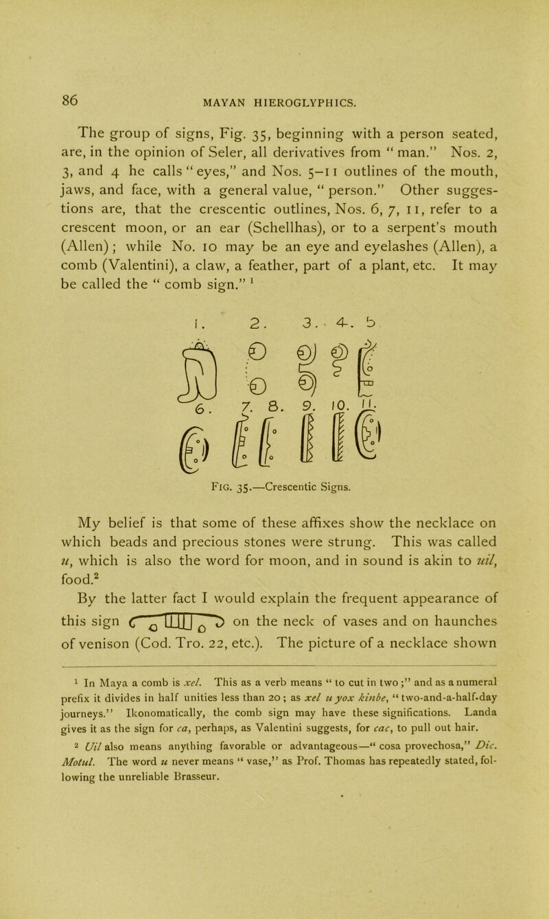 The group of signs, Fig. 35, beginning with a person seated, are, in the opinion of Seler, all derivatives from “ man.” Nos. 2, 3, and 4 he calls “ eyes,” and Nos. 5—11 outlines of the mouth, jaws, and face, with a general value, “ person.” Other sugges- tions are, that the crescentic outlines, Nos. 6,7, n, refer to a crescent moon, or an ear (Schellhas), or to a serpent’s mouth (Allen) ; while No. 10 may be an eye and eyelashes (Allen), a comb (Valentini), a claw, a feather, part of a plant, etc. It may be called the “ comb sign.” 1 2. 3. 4-. b My belief is that some of these affixes show the necklace on which beads and precious stones were strung. This was called u, which is also the word for moon, and in sound is akin to uil, food.2 By the latter fact I would explain the frequent appearance of this sign C 0 LiJJJ 0 T> on the neck of vases and on haunches of venison (Cod. Tro. 22, etc.). The picture of a necklace shown 1 In Maya a comb is xel. This as a verb means “ to cut in two and as a numeral prefix it divides in half unities less than 20; as xel u yox kinbe, “ two-and-a-half-day journeys.” Ikonomatically, the comb sign may have these significations. Landa gives it as the sign for <ra, perhaps, as Valentini suggests, for cac, to pull out hair. 2 Uil also means anything favorable or advantageous—“ cosa provechosa,” Die. Motul. The word u never means “ vase,” as Prof. Thomas has repeatedly stated, fol- lowing the unreliable Brasseur.