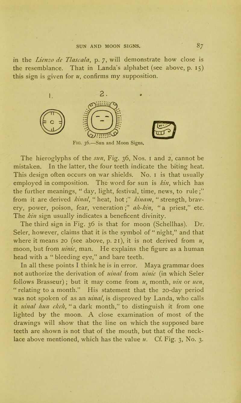 in the Lienzo de Tlascala, p. 7, will demonstrate how close is the resemblance. That in Landa’s alphabet (see above, p. 15) this sign is given for u, confirms my supposition. The hieroglyphs of the sun, Fig. 36, Nos. 1 and 2, cannot be mistaken. In the latter, the four teeth indicate the biting heat. This design often occurs on war shields. No. 1 is that usually employed in composition. The word for sun is kin, which has the further meanings, “day, light, festival, time, news, to rule;” from it are derived kinal, “ heat, hot;” kinam, “ strength, brav- ery, power, poison, fear, veneration;” ali-kin, “a priest,” etc. The kin sign usually indicates a beneficent divinity. The third sign in Fig. 36 is that for moon (Schellhas). Dr. Seler, however, claims that it is the symbol of “ night,” and that where it means 20 (see above, p. 21), it is not derived from u, moon, but from tunic, man. He explains the figure as a human head with a “ bleeding eye,” and bare teeth. In all these points I think he is in error. Maya grammar does not authorize the derivation of uinal from tunic (in which Seler follows Brasseur) ; but it may come from u, month, tun or tien, “ relating to a month.” His statement that the 20-day period was not spoken of as an uinal, is disproved by Landa, who calls it uinal hun ekeh, “ a dark month,” to distinguish it from one lighted by the moon. A close examination of most of the drawings will show that the line on which the supposed bare teeth are shown is not that of the mouth, but that of the neck- lace above mentioned, which has the value it, Cf. Fig. 3, No. 3. 2. Fig. 36.—Sun and Moon Signs,