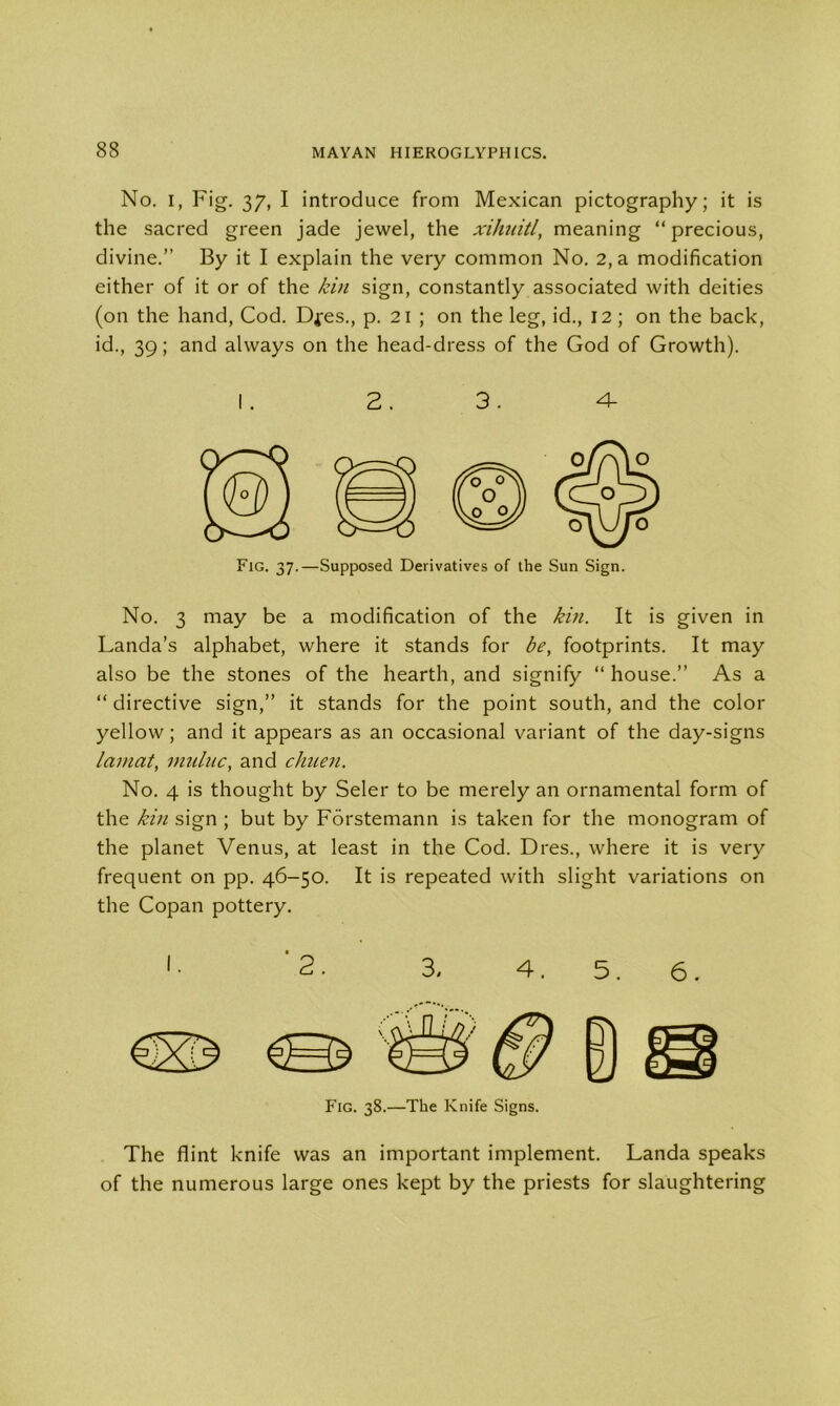 No. I, Fig. 37, I introduce from Mexican pictography; it is the sacred green jade jewel, the xihuitl, meaning “precious, divine.” By it I explain the very common No. 2, a modification either of it or of the kin sign, constantly associated with deities (on the hand, Cod. Dfes., p. 21 ; on the leg, id., 12; on the back, id., 39; and always on the head-dress of the God of Growth). Fig. 37.—Supposed Derivatives of the Sun Sign. No. 3 may be a modification of the kin. It is given in Landa’s alphabet, where it stands for be, footprints. It may also be the stones of the hearth, and signify “ house.” As a “ directive sign,” it stands for the point south, and the color yellow; and it appears as an occasional variant of the day-signs lauiat, muluc, and chuen. No. 4 is thought by Seler to be merely an ornamental form of the kin sign ; but by Forstemann is taken for the monogram of the planet Venus, at least in the Cod. Dres., where it is very frequent on pp. 46-50. It is repeated with slight variations on the Copan pottery. The flint knife was an important implement. Landa speaks of the numerous large ones kept by the priests for slaughtering