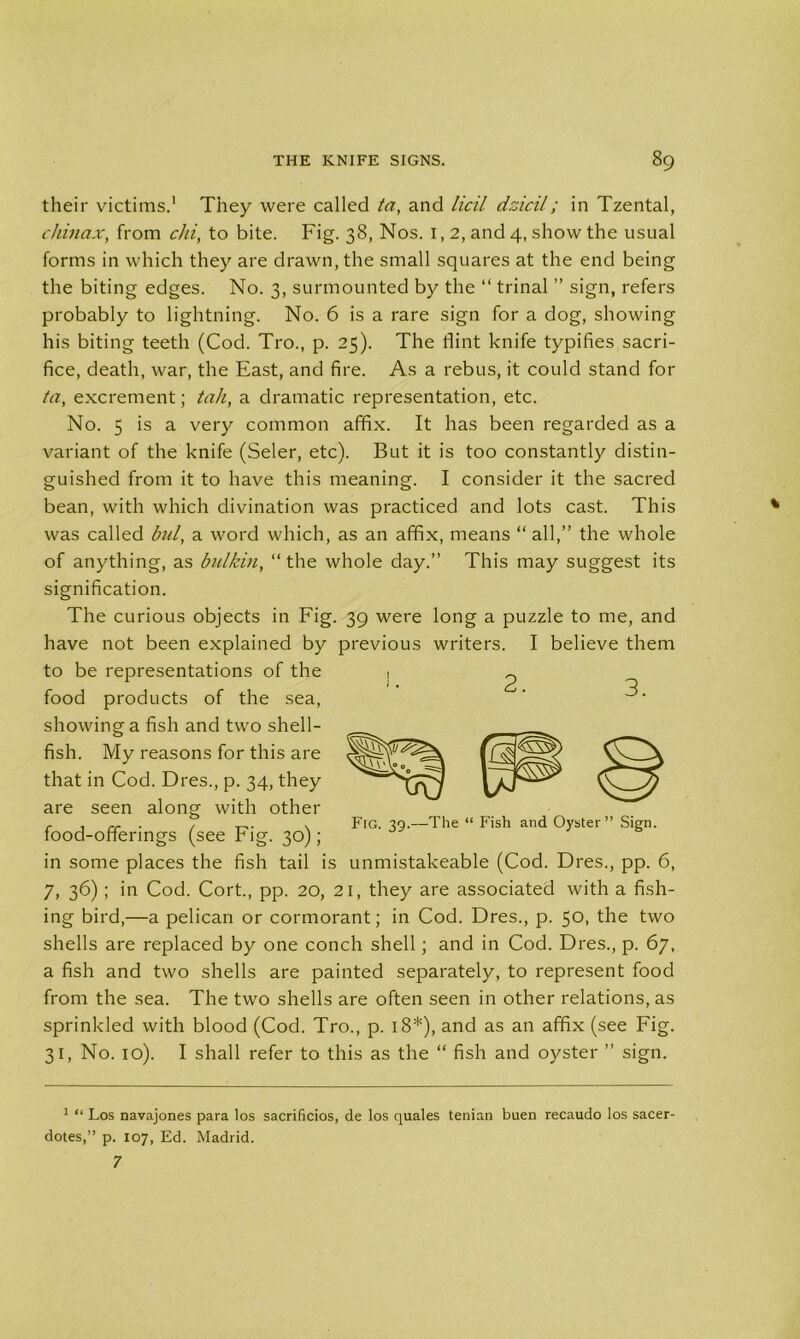their victims.1 They were called ta, and licil dzicil; in Tzental, chinax, from chi, to bite. Fig. 38, Nos. I, 2, and 4, show the usual forms in which they are drawn, the small squares at the end being the biting edges. No. 3, surmounted by the “ trinal ” sign, refers probably to lightning. No. 6 is a rare sign for a dog, showing his biting teeth (Cod. Tro., p. 25). The flint knife typifies sacri- fice, death, war, the East, and fire. As a rebus, it could stand for ta, excrement; tail, a dramatic representation, etc. No. 5 is a very common affix. It has been regarded as a variant of the knife (Seler, etc). But it is too constantly distin- guished from it to have this meaning. I consider it the sacred bean, with which divination was practiced and lots cast. This was called bul, a word which, as an affix, means “ all,” the whole of anything, as bulkin, “the whole day.” This may suggest its signification. The curious objects in Fig. 39 were long a puzzle to me, and have not been explained by previous writers. I believe them to be representations of the , food products of the sea, showing a fish and two shell- fish. My reasons for this are that in Cod. Dres., p. 34, they are seen along with other 2. 3. Fig. 39.—The “ Fish and Oyster” Sign. food-offerings (see Fig. 30); in some places the fish tail is unmistakeable (Cod. Dres., pp. 6, 7, 36) ; in Cod. Cort., pp. 20, 21, they are associated with a fish- ing bird,—a pelican or cormorant; in Cod. Dres., p. 50, the two shells are replaced by one conch shell; and in Cod. Dres., p. 67, a fish and two shells are painted separately, to represent food from the sea. The two shells are often seen in other relations, as sprinkled with blood (Cod. Tro., p. 18*), and as an affix (see Fig. 31, No. 10). I shall refer to this as the “ fish and oyster ” sign. 1 “ Los navajones para los sacrificios, de los quales tenian buen recaudo los sacer- dotes,” p. 107, Ed. Madrid. 7