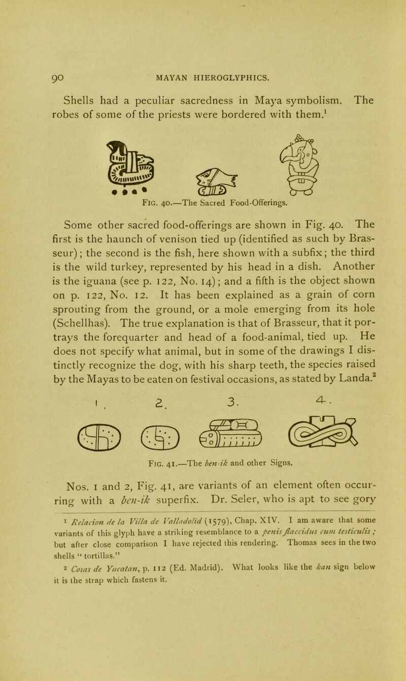 Shells had a peculiar sacredness in Maya symbolism. The robes of some of the priests were bordered with them.1 Fig. 40.—The Sacred Food-Offerings. Some other sacred food-offerings are shown in Fig. 40. The first is the haunch of venison tied up (identified as such by Bras- seur); the second is the fish, here shown with a subfix; the third is the wild turkey, represented by his head in a dish. Another is the iguana (see p. 122, No. 14); and a fifth is the object shown on p. 122, No. 12. It has been explained as a grain of corn sprouting from the ground, or a mole emerging from its hole (Schellhas). The true explanation is that of Brasseur, that it por- trays the forequarter and head of a food-animal, tied up. He does not specify what animal, but in some of the drawings I dis- tinctly recognize the dog, with his sharp teeth, the species raised by the Mayas to be eaten on festival occasions, as stated by Landa.2 2. 3. 4-. Fig. 41.—The ben-ik and other Signs. Nos. I and 2, Fig. 41, are variants of an element often occur- ring with a ben-ik superfix. Dr. Seler, who is apt to see gory 1 Relacion de la Villa de Valladolid (1579), Chap. XIV. I am aware that some variants of this glyph have a striking resemblance to a penisflaccidus cum leslicu/is ; but after close comparison I have rejected this rendering. Thomas sees in the two shells “ tortillas.” 2 Cosas de Yucatan, p. 112 (Ed. Madrid). What looks like the kan sign below it is the strap which fastens it.