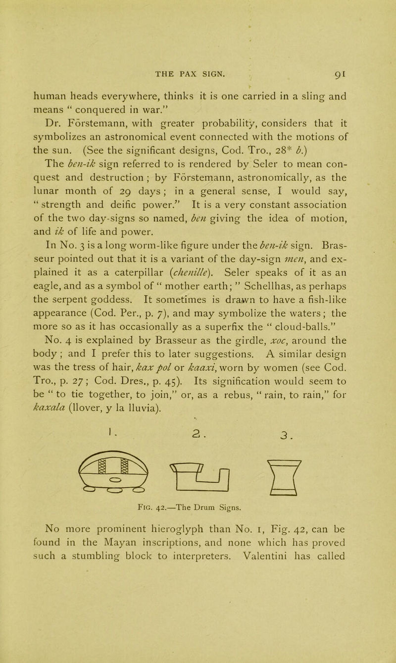 human heads everywhere, thinks it is one carried in a sling and means “ conquered in war.” Dr. Forstemann, with greater probability, considers that it symbolizes an astronomical event connected with the motions of the sun. (See the significant designs, Cod. Tro., 28* b.) The ben-ik sign referred to is rendered by Seler to mean con- quest and destruction ; by Forstemann, astronomically, as the lunar month of 29 days; in a general sense, I would say, “ strength and deific power.” It is a very constant association of the two day-signs so named, ben giving the idea of motion, and ik of life and power. In No. 3 is a long worm-like figure under the ben-ik sign. Bras- seur pointed out that it is a variant of the day-sign men, and ex- plained it as a caterpillar {chenille). Seler speaks of it as an eagle, and as a symbol of “ mother earth; ” Schellhas, as perhaps the serpent goddess. It sometimes is drawn to have a fish-like appearance (Cod. Per., p. 7), and may symbolize the waters; the more so as it has occasionally as a superfix the “ cloud-balls.” No. 4 is explained by Brasseur as the girdle, xoc, around the body ; and I prefer this to later suggestions. A similar design was the tress of hair, kax pol or kaaxi, worn by women (see Cod. Tro., p. 27; Cod. Dres., p. 45). Its signification would seem to be “ to tie together, to join,” or, as a rebus, “ rain, to rain,” for kaxala (Hover, y la lluvia). Fig. 42.—The Drum Signs. No more prominent hieroglyph than No. 1, Fig. 42, can be found in the Mayan inscriptions, and none which has proved such a stumbling block to interpreters. Valentini has called
