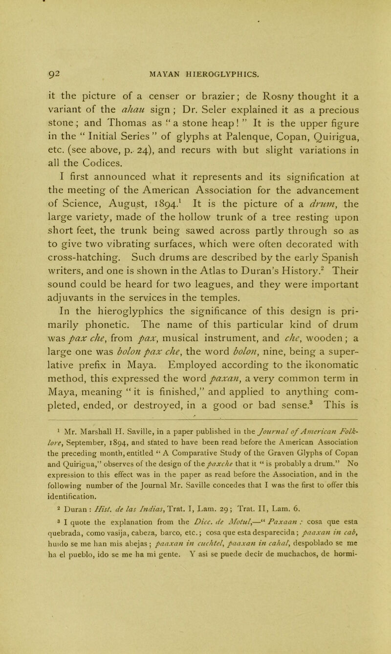 it the picture of a censer or brazier; de Rosny thought it a variant of the ahau sign ; Dr. Seler explained it as a precious stone; and Thomas as “a stone heap! ” It is the upper figure in the “ Initial Series” of glyphs at Palenque, Copan, Quirigua, etc. (see above, p. 24), and recurs with but slight variations in all the Codices. I first announced what it represents and its signification at the meeting of the American Association for the advancement of Science, August, 1894.1 It is the picture of a drum, the large variety, made of the hollow trunk of a tree resting upon short feet, the trunk being sawed across partly through so as to give two vibrating surfaces, which were often decorated with cross-hatching. Such drums are described by the early Spanish writers, and one is shown in the Atlas to Duran’s History.2 Their sound could be heard for two leagues, and they were important adjuvants in the services in the temples. In the hieroglyphics the significance of this design is pri- marily phonetic. The name of this particular kind of drum was pax die, from pax, musical instrument, and die, wooden; a large one was bolon pax die, the word bolon, nine, being a super- lative prefix in Maya. Employed according to the ikonomatic method, this expressed the word paxan, a very common term in Maya, meaning “ it is finished,” and applied to anything com- pleted, ended, or destroyed, in a good or bad sense.3 This is 1 Mr. Marshall H. Saville, in a paper published in the Journal of American Folk- lore, September, 1894, and stated to have been read before the American Association the preceding month, entitled “A Comparative Study of the Graven Glyphs of Copan and Quirigua,” observes of the design of thepaxche that it “ is probably a drum.” No expression to this effect was in the paper as read before the Association, and in the following number of the Journal Mr. Saville concedes that I was the first to offer this identification. 2 Duran : Hist, de las Indias, Trat. I, Lam. 29; Trat. II, Lam. 6. 3 I quote the explanation from the Dice, de Motul,—“ Paxaan : cosa que esta quebrada, como vasija, cabeza, barco, etc.; cosa que estadesparecida; paaxan in cab, huido se me han mis abejas ; paaxan in cuchtel, paaxan in cahal, despoblado se me ha el pueblo, ido se me ha mi gente. Y asi se puede decir de muchachos, de hormi-