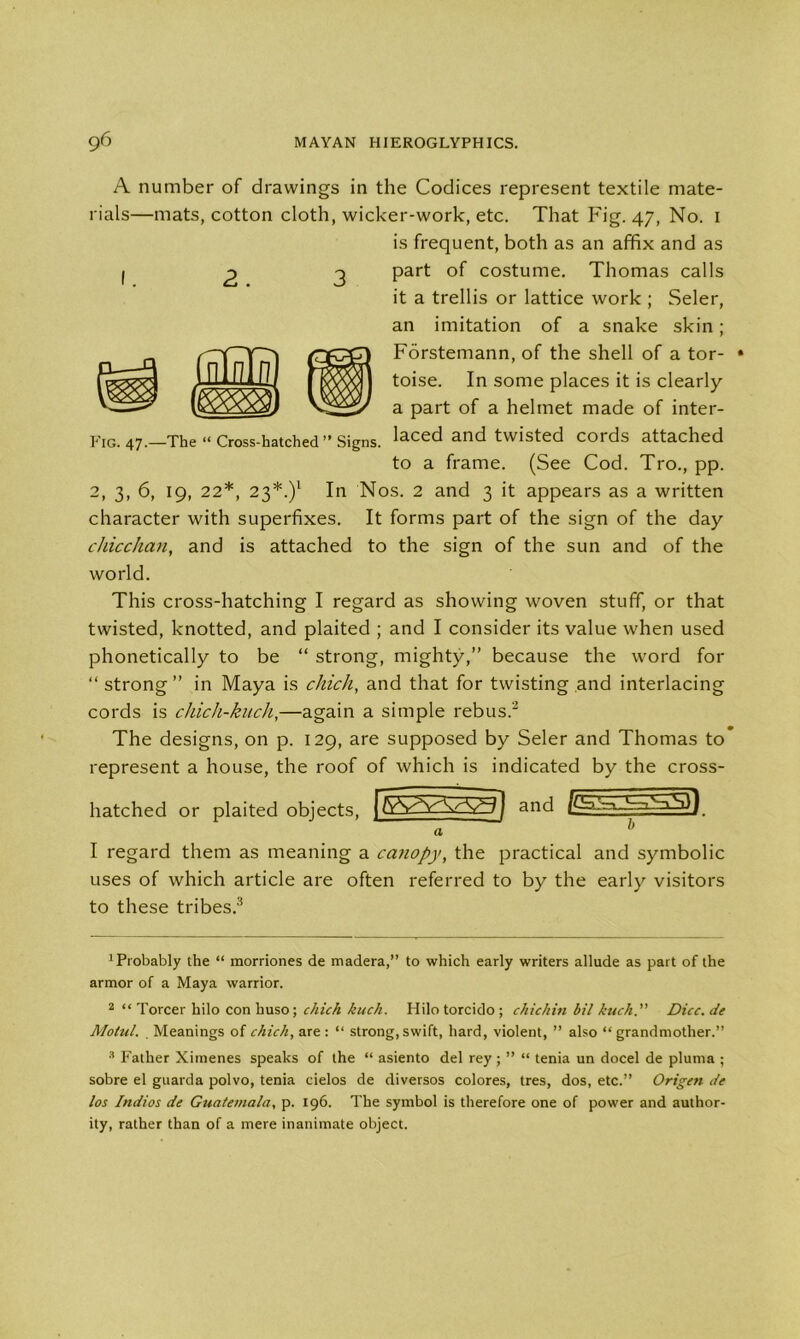 I Fig. 47.—The “ Cross-hatched” Signs. A number of drawings in the Codices represent textile mate- rials—mats, cotton cloth, wicker-work, etc. That Fig. 47, No. 1 is frequent, both as an affix and as part of costume. Thomas calls it a trellis or lattice work ; Seler, an imitation of a snake skin; Forstemann, of the shell of a tor- toise. In some places it is clearly a part of a helmet made of inter- laced and twisted cords attached to a frame. (See Cod. Tro., pp. 2, 3, 6, 19, 22*, 23*.)l In Nos. 2 and 3 it appears as a written character with superfixes. It forms part of the sign of the day chicchan, and is attached to the sign of the sun and of the world. This cross-hatching I regard as showing woven stuff, or that twisted, knotted, and plaited ; and I consider its value when used phonetically to be “ strong, mighty,” because the word for “ strong ” in Maya is chich, and that for twisting and interlacing cords is chich-kuch,—again a simple rebus.2 The designs, on p. 129, are supposed by Seler and Thomas to represent a house, the roof of which is indicated by the cross- hatched or plaited objects, TvVVArV^j and . I regard them as meaning a canopy, the practical and symbolic uses of which article are often referred to by the early visitors to these tribes.3 * * xPi'obably the “ morriones de madera,” to which early writers allude as part of the armor of a Maya warrior. 2 “ Torcer hilo con huso; chich kuch. Hilo torcido ; chichin bil kuch. Dice, de Motul. . Meanings of chich, are : “ strong, swift, hard, violent, ” also “grandmother.” 3 Father Ximenes speaks of the “ asiento del rey ; ” “ tenia un docel de pluma ; sobre el guarda polvo, tenia cielos de diversos colores, tres, dos, etc.” Origen de los Indios de Guatemala, p. 196. The symbol is therefore one of power and author- ity, rather than of a mere inanimate object.