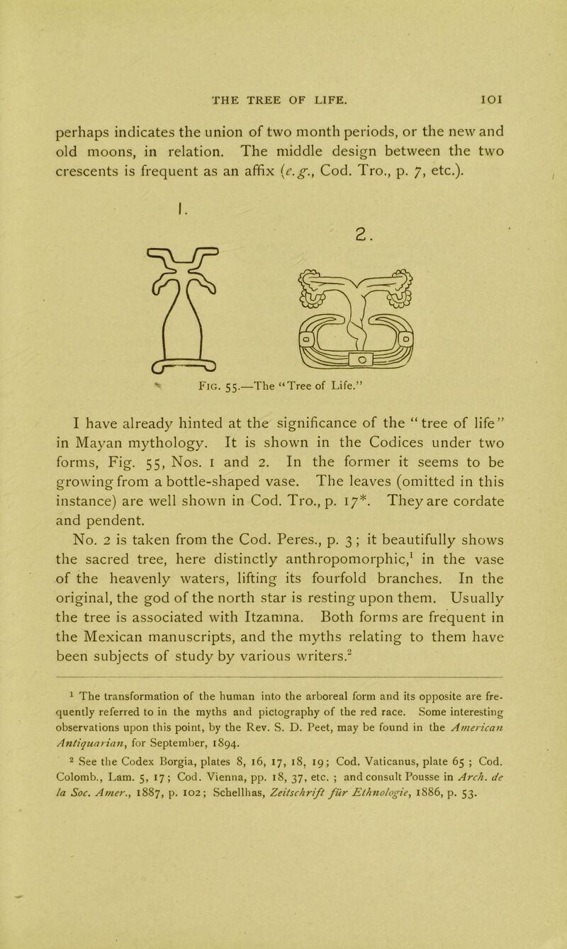 THE TREE OF LIFE. IOI perhaps indicates the union of two month periods, or the new and old moons, in relation. The middle design between the two crescents is frequent as an affix (e.g., Cod. Tro., p. 7, etc.). I have already hinted at the significance of the “tree of life” in Mayan mythology. It is shown in the Codices under two forms, Fig. 55, Nos. 1 and 2. In the former it seems to be growing from a bottle-shaped vase. The leaves (omitted in this instance) are well shown in Cod. Tro., p. 17*. They are cordate and pendent. No. 2 is taken from the Cod. Peres., p. 3; it beautifully shows the sacred tree, here distinctly anthropomorphic,1 in the vase of the heavenly waters, lifting its fourfold branches. In the original, the god of the north star is resting upon them. Usually the tree is associated with Itzamna. Both forms are frequent in the Mexican manuscripts, and the myths relating to them have been subjects of study by various writers.2 1 The transformation of the human into the arboreal form and its opposite are fre- quently referred to in the myths and pictography of the red race. Some interesting observations upon this point, by the Rev. S. D. Feet, may be found in the American Antiquarian, for September, 1894. 2 See the Codex Borgia, plates 8, 16, 17, 18, 19; Cod. Vaticanus, plate 65 ; Cod. Colomb., Lam. 5, 17; Cod. Vienna, pp. 18, 37, etc. ; and consult Pousse in Arch, tie la Soc. Amer., 1887, p. 102; Schellhas, Zeitschrift fur Elhno/ogie, 1886, p. 53.