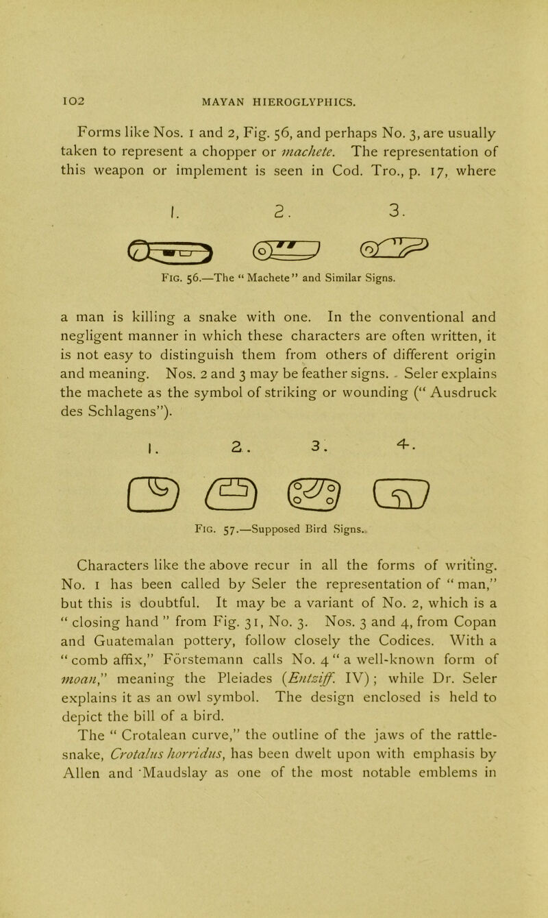 Forms like Nos. i and 2, Fig. 56, and perhaps No. 3, are usually- taken to represent a chopper or machete. The representation of this weapon or implement is seen in Cod. Tro., p. 17, where I. 2. 3. Fig. 56.—The “ Machete” and Similar Signs. a man is killing a snake with one. In the conventional and negligent manner in which these characters are often written, it is not easy to distinguish them from others of different origin and meaning. Nos. 2 and 3 may be feather signs. . Seler explains the machete as the symbol of striking or wounding (“ Ausdruck des Schlagens”). I. 2. 3. 4-. (3 © GD Fig. 57.—Supposed Bird Signs. Characters like the above recur in all the forms of writing. No. 1 has been called by Seler the representation of “ man,” but this is doubtful. It may be a variant of No. 2, which is a “ closing hand ” from Fig. 31, No. 3. Nos. 3 and 4, from Copan and Guatemalan pottery, follow closely the Codices. With a “ comb affix, Forstemann calls No. 4 “ a well-known form of moan',' meaning the Pleiades (Entziff. IV); while Dr. Seler explains it as an owl symbol. The design enclosed is held to depict the bill of a bird. The “ Crotalean curve,” the outline of the jaws of the rattle- snake, Crotalns liorridus, has been dwelt upon with emphasis by Allen and Maudslay as one of the most notable emblems in