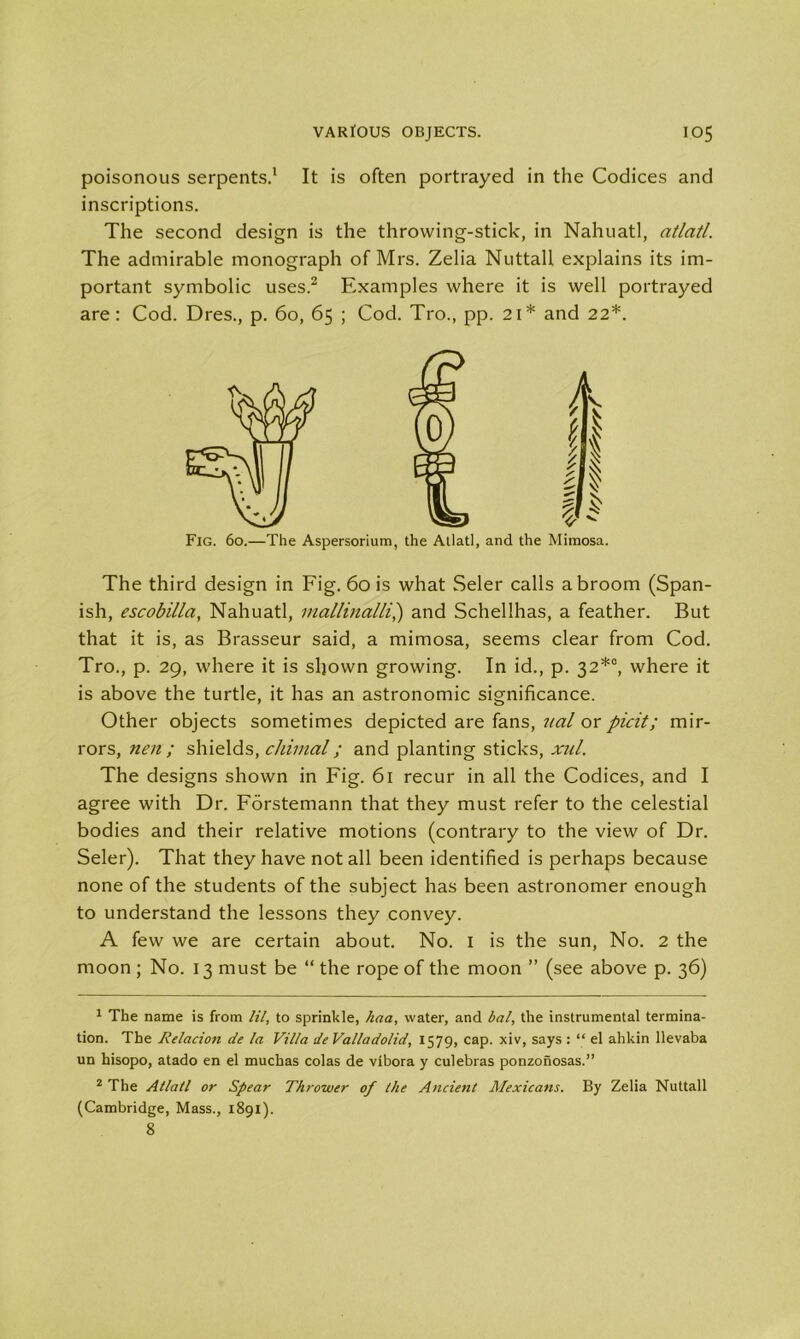 poisonous serpents.1 It is often portrayed in the Codices and inscriptions. The second design is the throwing-stick, in Nahuatl, atlatl. The admirable monograph of Mrs. Zelia Nuttall explains its im- portant symbolic uses.2 Examples where it is well portrayed are: Cod. Dres., p. 60, 65 ; Cod. Tro., pp. 21* and 22*. Fig. 60.—The Aspersorium, the Atlatl, and the Mimosa. The third design in Fig. 60 is what Seler calls a broom (Span- ish, escobilla, Nahuatl, mallinalli,) and Schellhas, a feather. But that it is, as Brasseur said, a mimosa, seems clear from Cod. Tro., p. 29, where it is sljown growing. In id., p. 32*0, where it is above the turtle, it has an astronomic significance. Other objects sometimes depicted are fans, ual or picit; mir- rors, nen; shields, chimal; and planting sticks, xul. The designs shown in Fig. 61 recur in all the Codices, and I agree with Dr. Forstemann that they must refer to the celestial bodies and their relative motions (contrary to the view of Dr. Seler). That they have not all been identified is perhaps because none of the students of the subject has been astronomer enough to understand the lessons they convey. A few we are certain about. No. 1 is the sun, No. 2 the moon ; No. 13 must be “ the rope of the moon ” (see above p. 36) 1 The name is from HI, to sprinkle, haa, water, and bal, the instrumental termina- tion. The lielacion de la Villa de Valladolid, 1579, cap. xiv, says : “ el ahkin llevaba un hisopo, atado en el muchas colas de vibora y culebras ponzonosas.” 2 The Atlatl or Spear Thrower of the Ancient Mexicans. By Zelia Nuttall (Cambridge, Mass., 1891). 8