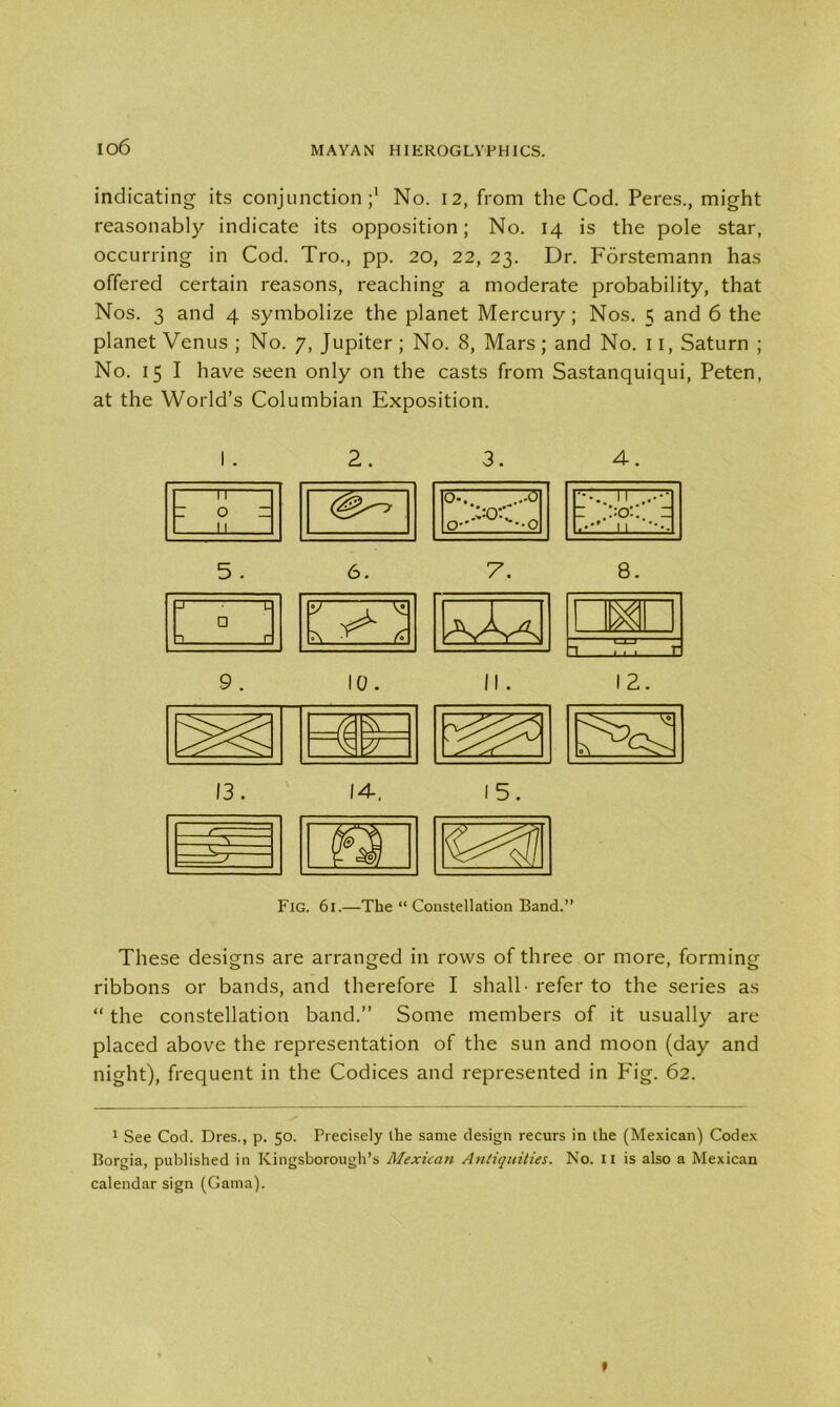 io6 indicating its conjunction;1 No. 12, from the Cod. Peres., might reasonably indicate its opposition; No. 14 is the pole star, occurring in Cod. Tro., pp. 20, 22, 23. Dr. Forstemann has offered certain reasons, reaching a moderate probability, that Nos. 3 and 4 symbolize the planet Mercury; Nos. 5 and 6 the planet Venus ; No. 7, Jupiter ; No. 8, Mars; and No. 11, Saturn ; No. 15 I have seen only on the casts from Sastanquiqui, Peten, at the World’s Columbian Exposition. 2. 3. 4. ir- ~ 0 ~ 11 o.. ...d> VoC 0- --0 11 1 = II 5 . 6 # 7. 8. j' 1 1 r □ 3 . ,r V T ^ A aAa I. m 9. IQ. II . 3 LJ-J E 12. 13. 14. 15. Fig. 61.—The “ Constellation Band.” These designs are arranged in rows of three or more, forming ribbons or bands, and therefore I shall -refer to the series as “ the constellation band.” Some members of it usually are placed above the representation of the sun and moon (day and night), frequent in the Codices and represented in Fig. 62. 1 See Cod. Dres., p. 50. Precisely the same design recurs in the (Mexican) Codex Borgia, published in Kingsborough’s Mexican Antiquities. No. II is also a Mexican calendar sign (Gama).