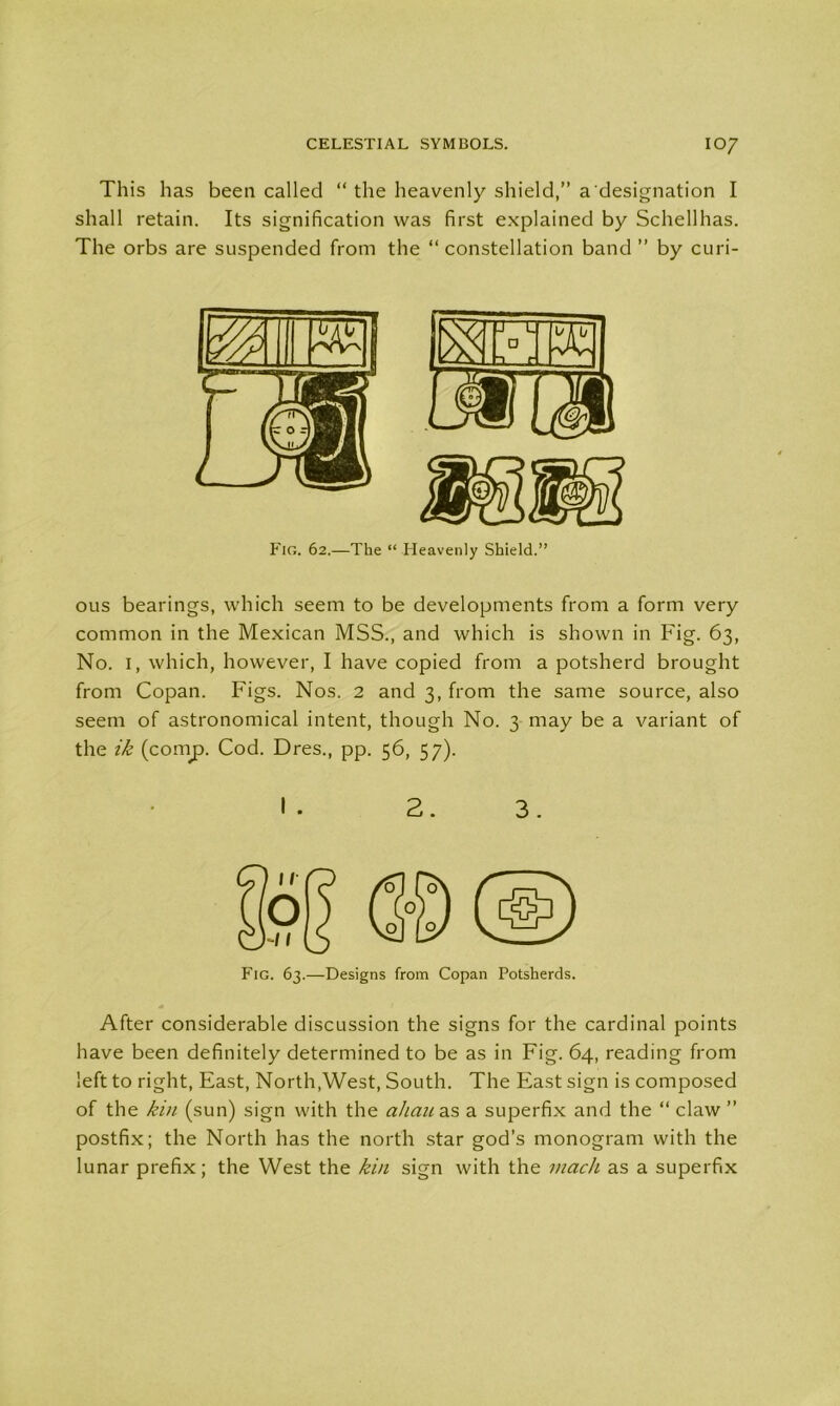 This has been called “ the heavenly shield,” a designation I shall retain. Its signification was first explained by Schellhas. The orbs are suspended from the “ constellation band ” by curi- ous bearings, which seem to be developments from a form very common in the Mexican MSS., and which is shown in Fig. 63, No. 1, which, however, I have copied from a potsherd brought from Copan. Figs. Nos. 2 and 3, from the same source, also seem of astronomical intent, though No. 3 may be a variant of the ik (coinp. Cod. Dres., pp. 56, 57). 2. 3. Fig. 63.—designs from Copan Potsherds. After considerable discussion the signs for the cardinal points have been definitely determined to be as in Fig. 64, reading from left to right, East, North,West, South. The East sign is composed of the kin (sun) sign with the ahan as a superfix and the “ claw ” postfix; the North has the north star god’s monogram with the lunar prefix; the West the kin sign with the mack as a superfix