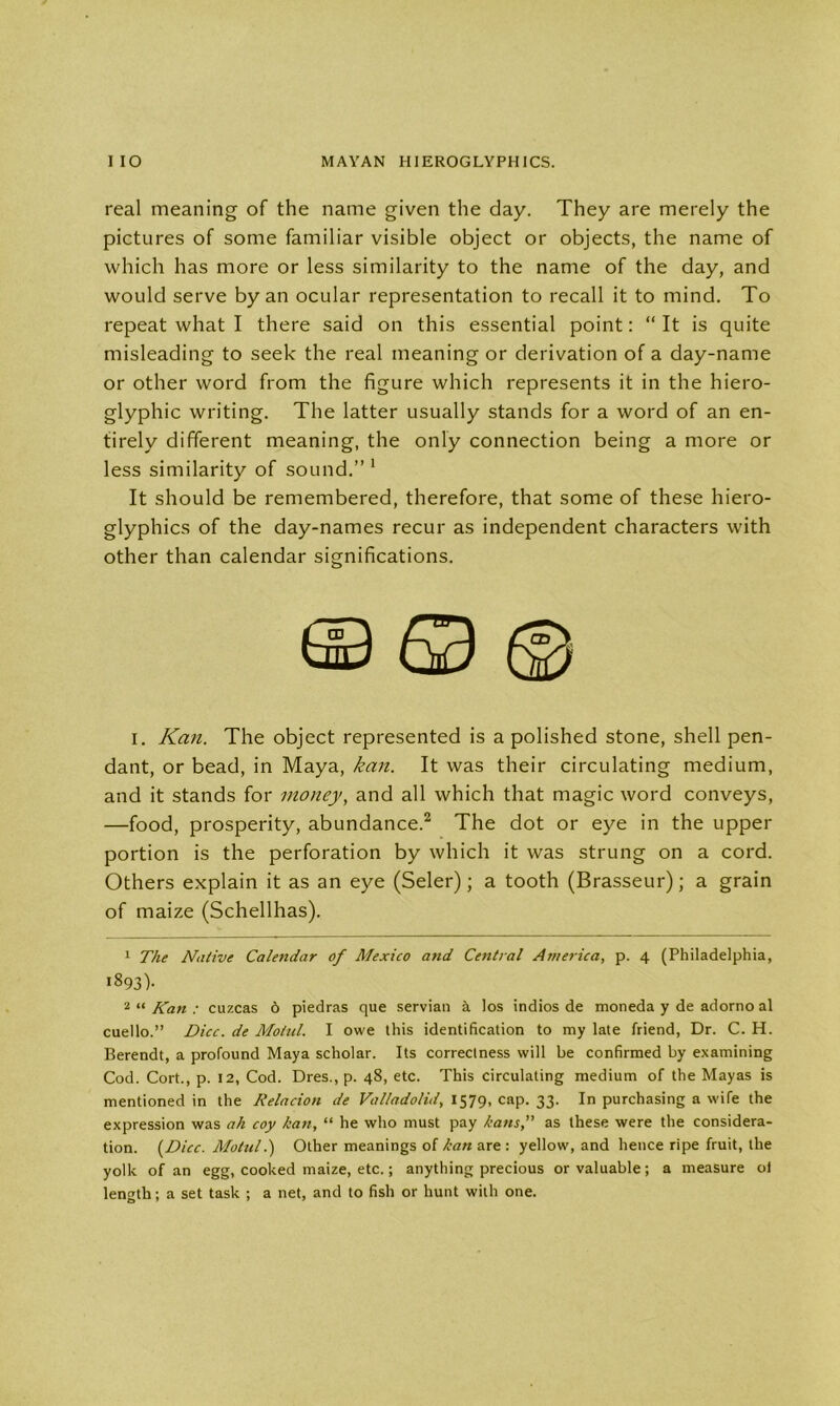 real meaning of the name given the day. They are merely the pictures of some familiar visible object or objects, the name of which has more or less similarity to the name of the day, and would serve by an ocular representation to recall it to mind. To repeat what I there said on this essential point: “ It is quite misleading to seek the real meaning or derivation of a day-name or other word from the figure which represents it in the hiero- glyphic writing. The latter usually stands for a word of an en- tirely different meaning, the only connection being a more or less similarity of sound.”1 It should be remembered, therefore, that some of these hiero- glyphics of the day-names recur as independent characters with other than calendar significations. i. Kan. The object represented is a polished stone, shell pen- dant, or bead, in Maya, kan. It was their circulating medium, and it stands for money, and all which that magic word conveys, —food, prosperity, abundance.2 The dot or eye in the upper portion is the perforation by which it was strung on a cord. Others explain it as an eye (Seler); a tooth (Brasseur); a grain of maize (Schellhas). 1 The Native Calendar of Mexico and Central America, p. 4 (Philadelphia, 1893)- 2 “ Kan : cuzcas 6 piedras que Servian a los indios de moneda y de adorno al cuello.” Dice, de Motul. I owe this identification to my late friend, Dr. C. H. Berendt, a profound Maya scholar. Its correctness will be confirmed by examining Cod. Cort., p. 12, Cod. Dres., p. 48, etc. This circulating medium of the Mayas is mentioned in the Kelacion de Valladolid, 1579, cap. 33. In purchasing a wife the expression was ah coy kan, “ he who must pay kansas these were the considera- tion. (Dice. Motul.) Other meanings of kan are : yellow, and hence ripe fruit, the yolk of an egg, cooked maize, etc.; anything precious or valuable; a measure ol length; a set task ; a net, and to fish or hunt with one.