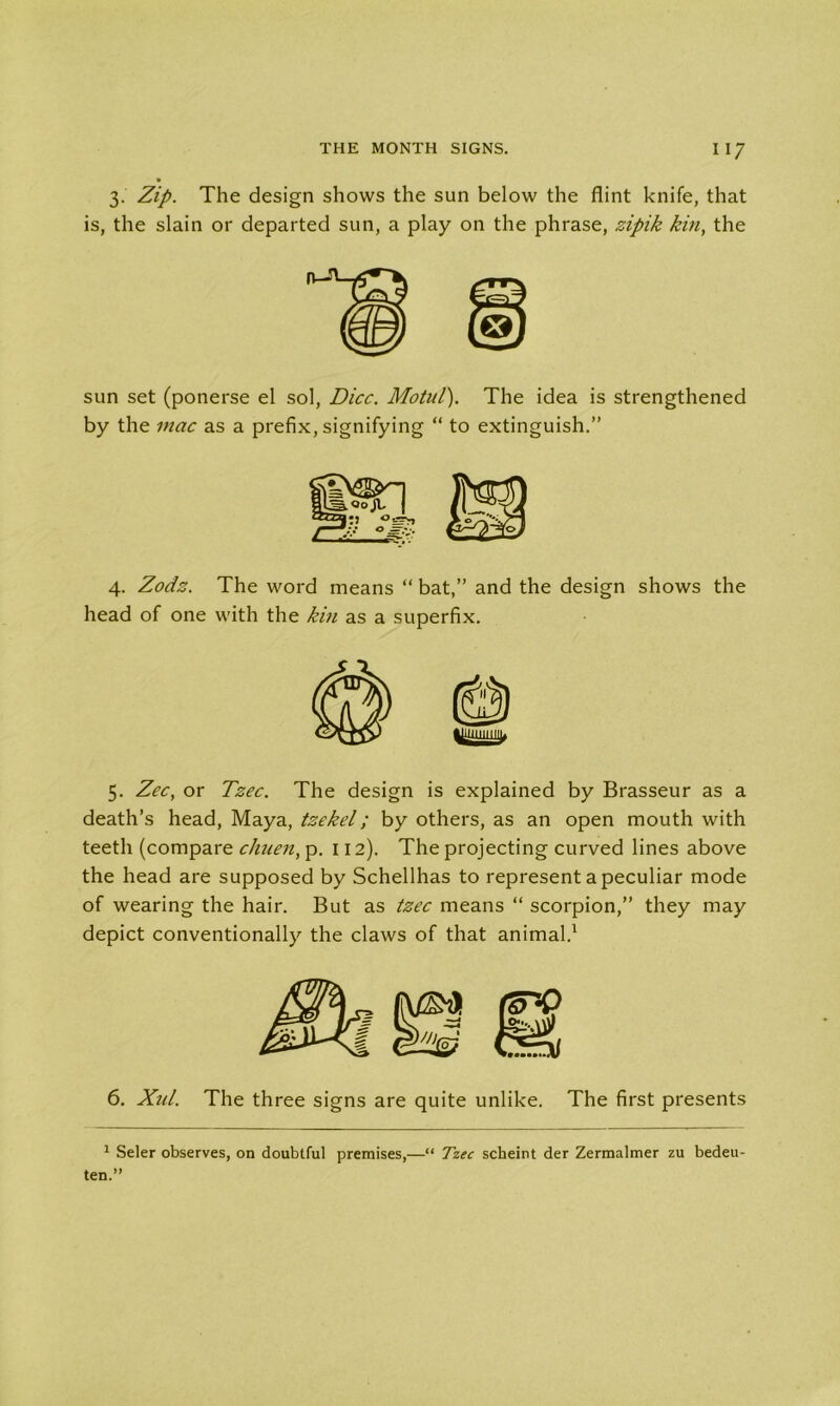 3. Zip. The design shows the sun below the flint knife, that is, the slain or departed sun, a play on the phrase, zipik kin, the sun set (ponerse el sol, Dice. Motul). The idea is strengthened by the mac as a prefix, signifying “ to extinguish.” 4. Zeds. The word means “ bat,” and the design shows the head of one with the kin as a superfix. 5. Zee, or Tzec. The design is explained by Brasseur as a death’s head, Maya, tzekel; by others, as an open mouth with teeth (compare chuen, p. 112). The projecting curved lines above the head are supposed by Schellhas to represent a peculiar mode of wearing the hair. But as tzec means “ scorpion,” they may depict conventionally the claws of that animal.1 6. Xul. The three signs are quite unlike. The first presents 1 Seler observes, on doubtful premises,—“ Tzec scheint der Zermalmer zu bedeu- ten.”