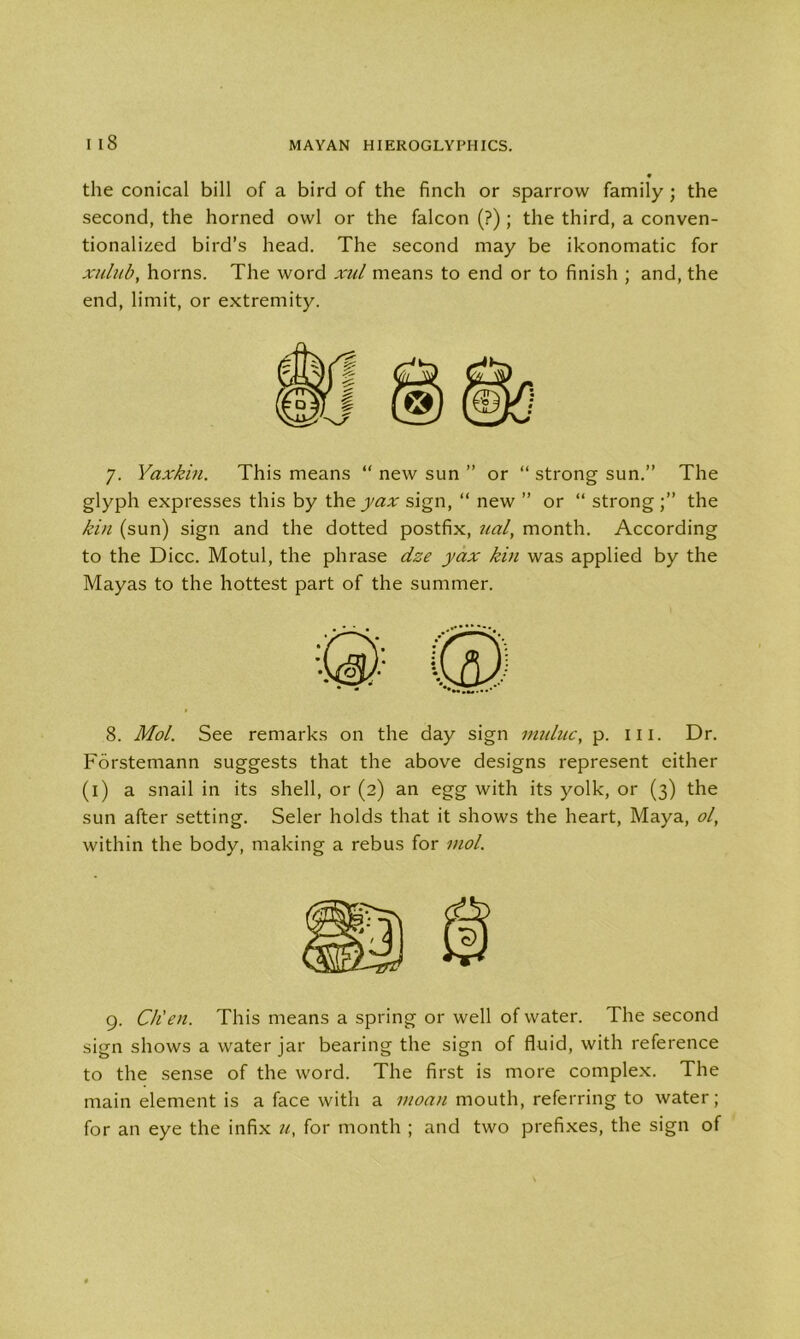 9 the conical bill of a bird of the finch or sparrow family ; the second, the horned owl or the falcon (?); the third, a conven- tionalized bird’s head. The second may be ikonomatic for xiilub, horns. The word xul means to end or to finish ; and, the end, limit, or extremity. 7. Yaxkin. This means “ new sun ” or “ strong sun.” The glyph expresses this by the yax sign, “ new ” or “ strong the kin (sun) sign and the dotted postfix, ual, month. According to the Dice. Motul, the phrase dze yax kin was applied by the Mayas to the hottest part of the summer. 8. Mol. See remarks on the day sign muluc, p. in. Dr. Forstemann suggests that the above designs represent either (1) a snail in its shell, or (2) an egg with its yolk, or (3) the sun after setting. Seler holds that it shows the heart, Maya, ol, within the body, making a rebus for mol. 9. Ch'en. This means a spring or well of water. The second sign shows a water jar bearing the sign of fluid, with reference to the sense of the word. The first is more complex. The main element is a face with a moan mouth, referring to water; for an eye the infix u, for month ; and two prefixes, the sign of
