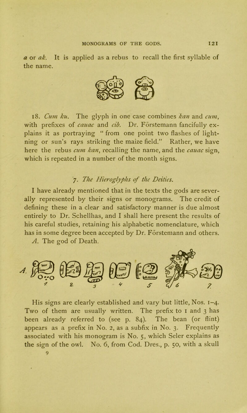 a or ak. It is applied as a rebus to recall the first syllable of the name. 18. Cum ku. The glyph in one case combines kan and cum, with prefixes of cauac and cib. Dr. Forstemann fancifully ex- plains it as portraying “ from one point two flashes of light- ning or sun’s rays striking the maize field.” Rather, we have here the rebus cum kan, recalling the name, and the cauac sign, which is repeated in a number of the month signs. 7. The Hieroglyphs of the Deities. I have already mentioned that in the texts the gods are sever- ally represented by their signs or monograms. The credit of defining these in a clear and satisfactory manner is due almost entirely to Dr. Schellhas, and I shall here present the results of his careful studies, retaining his alphabetic nomenclature, which has in some degree been accepted by Dr. Forstemann and others. A. The god of Death. His signs are clearly established and vary but little, Nos. 1-4. Two of them are usually written. The prefix to I and 3 has been already referred to (see p. 84). The bean (or flint) appears as a prefix in No. 2, as a subfix in No. 3. Frequently associated with his monogram is No. 5, which Seler explains as the sign of the owl. No. 6, from Cod. Dres., p. 50, with a skull 9