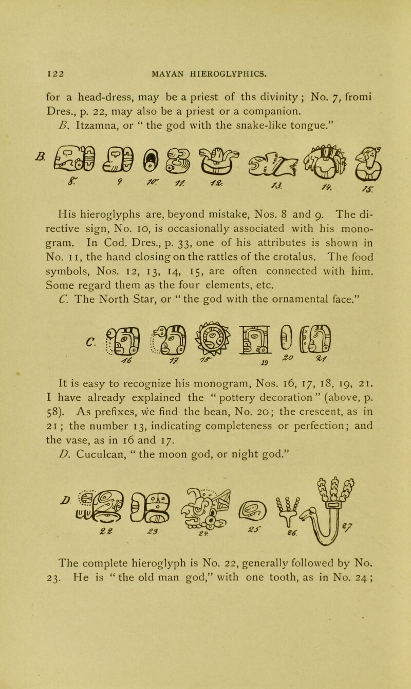 for a head-dress, may be a priest of ths divinity ; No. 7, fromi Dres., p. 22, may also be a priest or a companion. B. Itzamna, or “ the god with the snake-like tongue.” His hieroglyphs are, beyond mistake, Nos. 8 and 9. The di- rective sign, No. 10, is occasionally associated with his mono- gram. In Cod. Dres., p. 33, one of his attributes is shown in No. 11, the hand closing on the rattles of the crotalus. The food symbols, Nos. 12, 13, 14, 15, are often connected with him. Some regard them as the four elements, etc. C. The North Star, or “ the god with the ornamental face.” It is easy to recognize his monogram, Nos. 16, 17, 18, 19, 21. I have already explained the “ pottery decoration ” (above, p. 58). As prefixes, we find the bean, No. 20; the crescent, as in 21; the number 13, indicating completeness or perfection; and the vase, as in 16 and 17. D. Cuculcan, “ the moon god, or night god.” The complete hieroglyph is No. 22, generally followed by No. 23. He is “the old man god,” with one tooth, as in No. 24;
