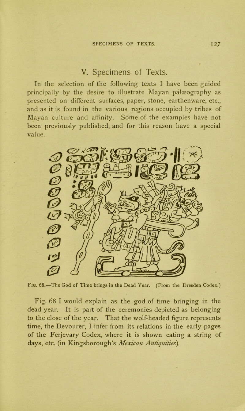 V. Specimens of Texts. In the selection of the following texts I have been guided principally by the desire to illustrate Mayan palaeography as presented on different surfaces, paper, stone, earthenware, etc., and as it is found in the various regions occupied by tribes of Mayan culture and affinity. Some of the examples have not been previously published, and for this reason have a special value. Fig. 68.—The God of Time brings in the Dead Year. (From the Dresden Codex.) Fig. 68 I would explain as the god of time bringing in the dead year. It is part of the ceremonies depicted as belonging to the close of the year. That the wolf-headed figure represents time, the Devourer, I infer from its relations in the early pages of the Ferjevary Codex, where it is shown eating a string of days, etc. (in Kingsborough’s Mexican Antiquities).