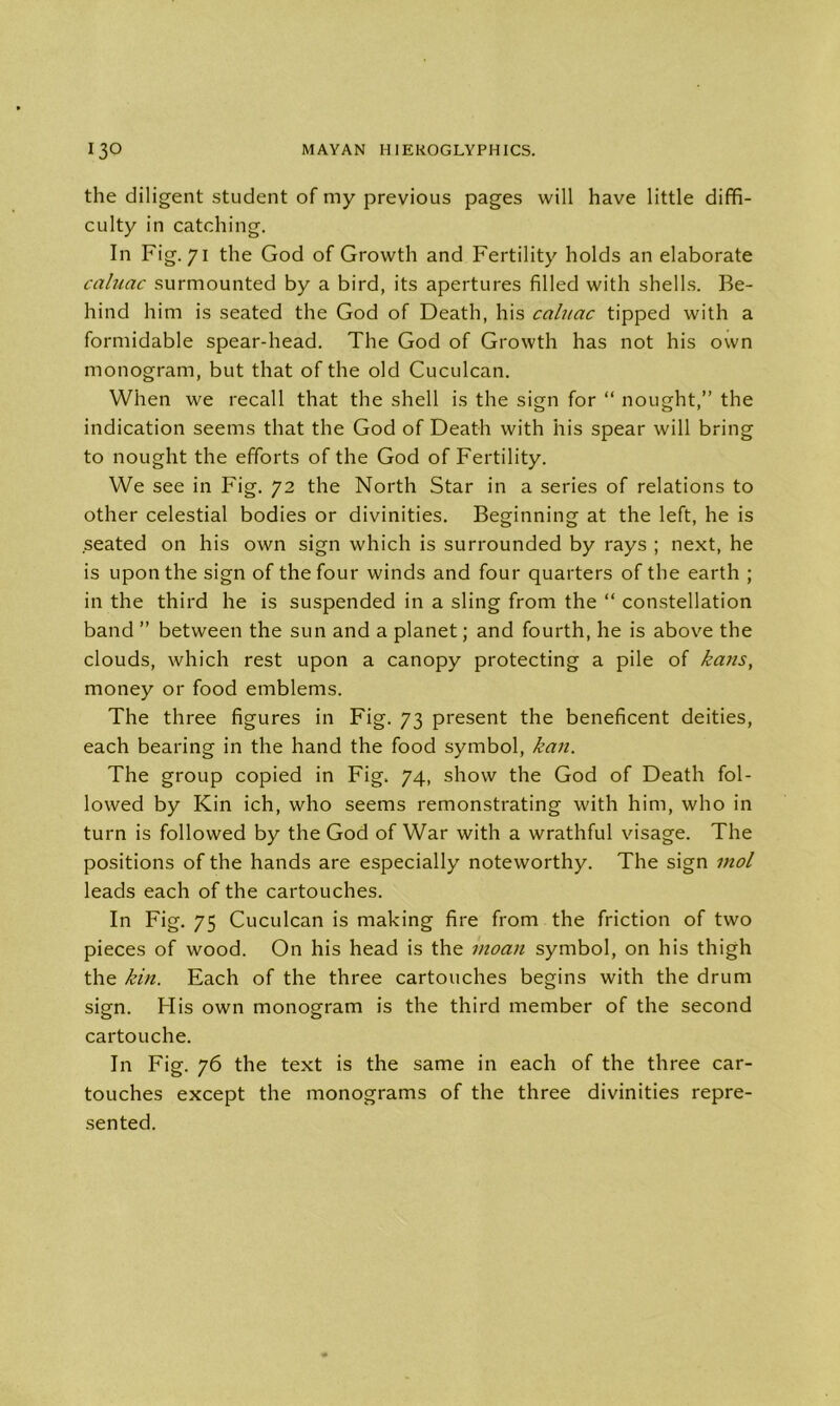the diligent student of my previous pages will have little diffi- culty in catching. In Fig. 71 the God of Growth and Fertility holds an elaborate caluac surmounted by a bird, its apertures filled with shells. Be- hind him is seated the God of Death, his caluac tipped with a formidable spear-head. The God of Growth has not his own monogram, but that of the old Cuculcan. When we recall that the shell is the sign for “ nought,” the indication seems that the God of Death with his spear will bring to nought the efforts of the God of Fertility. We see in Fig. 72 the North Star in a series of relations to other celestial bodies or divinities. Beginning at the left, he is seated on his own sign which is surrounded by rays ; next, he is upon the sign of the four winds and four quarters of the earth ; in the third he is suspended in a sling from the “ constellation band ” between the sun and a planet; and fourth, he is above the clouds, which rest upon a canopy protecting a pile of kans, money or food emblems. The three figures in Fig. 73 present the beneficent deities, each bearing in the hand the food symbol, kan. The group copied in Fig. 74, show the God of Death fol- lowed by Kin ich, who seems remonstrating with him, who in turn is followed by the God of War with a wrathful visage. The positions of the hands are especially noteworthy. The sign mol leads each of the cartouches. In Fig. 75 Cuculcan is making fire from the friction of two pieces of wood. On his head is the moan symbol, on his thigh the kin. Each of the three cartouches begins with the drum sign. His own monogram is the third member of the second cartouche. In Fig. 76 the text is the same in each of the three car- touches except the monograms of the three divinities repre- sented.