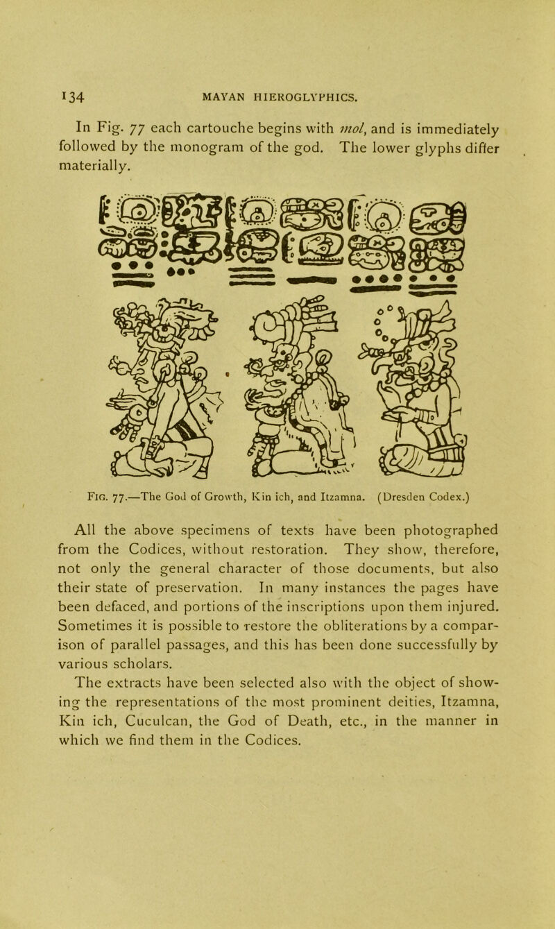 In Fig. 77 each cartouche begins with mol, and is immediately followed by the monogram of the god. The lower glyphs differ materially. Fig. 77.—The God of Growth, Kin ich, and Itzamna. (Dresden Codex.) All the above specimens of texts have been photographed from the Codices, without restoration. They show, therefore, not only the general character of those documents, but also their state of preservation. In many instances the pages have been defaced, and portions of the inscriptions upon them injured. Sometimes it is possible to restore the obliterations by a compar- ison of parallel passages, and this has been done successfully by various scholars. The extracts have been selected also with the object of show- ing the representations of the most prominent deities, Itzamna, Kin ich, Cuculcan, the God of Death, etc., in the manner in which we find them in the Codices.