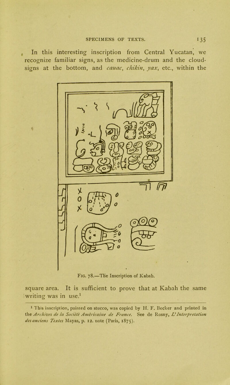In this interesting inscription from Central Yucatan, we recognize familiar signs, as the medicine-drum and the cloud- signs at the bottom, and cauac, chikin, yax, etc., within the square area. It is sufficient to prove that at Kabah the same writing was in use.1 1 This inscription, painted on stucco, was copied by IT. F. Becker and printed in the Archives de la Societe Amiricaine de France. See de Rosny, L'Interpretation desanciens Texles Mayas, p. 12. note (Paris, 1875).