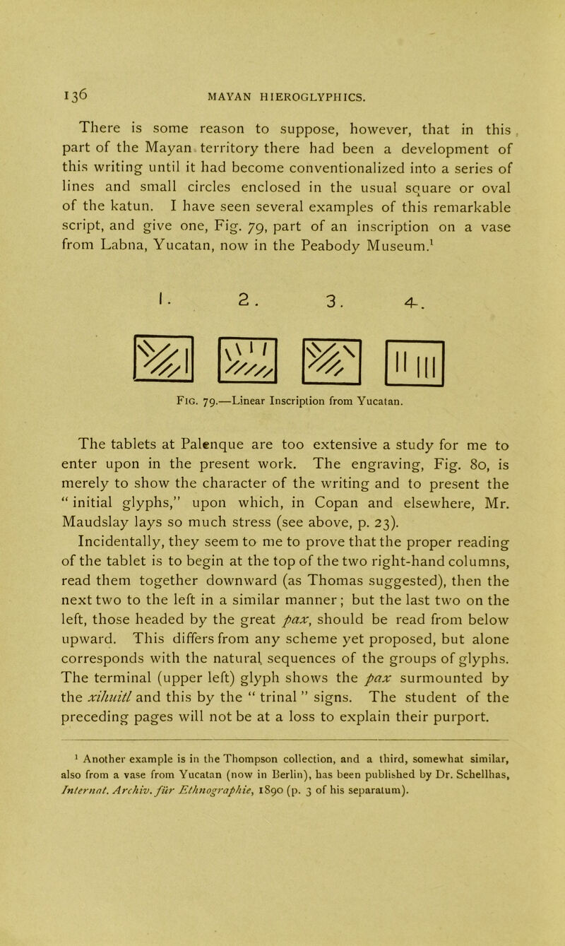 There is some reason to suppose, however, that in this part of the Mayan territory there had been a development of this writing until it had become conventionalized into a series of lines and small circles enclosed in the usual square or oval of the katun. I have seen several examples of this remarkable script, and give one, Fig. 79, part of an inscription on a vase from Labna, Yucatan, now in the Peabody Museum.1 2. 3. 4-. Fig. 79.—Linear Inscription from Yucatan. The tablets at Palenque are too extensive a study for me to enter upon in the present work. The engraving, Fig. 80, is merely to show the character of the writing and to present the “ initial glyphs,” upon which, in Copan and elsewhere, Mr. Maudslay lays so much stress (see above, p. 23). Incidentally, they seem to me to prove that the proper reading of the tablet is to begin at the top of the two right-hand columns, read them together downward (as Thomas suggested), then the next two to the left in a similar manner; but the last two on the left, those headed by the great pax, should be read from below upward. This differs from any scheme yet proposed, but alone corresponds with the natural sequences of the groups of glyphs. The terminal (upper left) glyph shows the pax surmounted by the xihuitl and this by the “ trinal ” signs. The student of the preceding pages will not be at a loss to explain their purport. 1 Another example is in the Thompson collection, and a third, somewhat similar, also from a vase from Yucatan (now in Berlin), has been published by Dr. Schellhas, Internat. Archiv. fur Ethnographie, 1890 (p. 3 of his separatum).