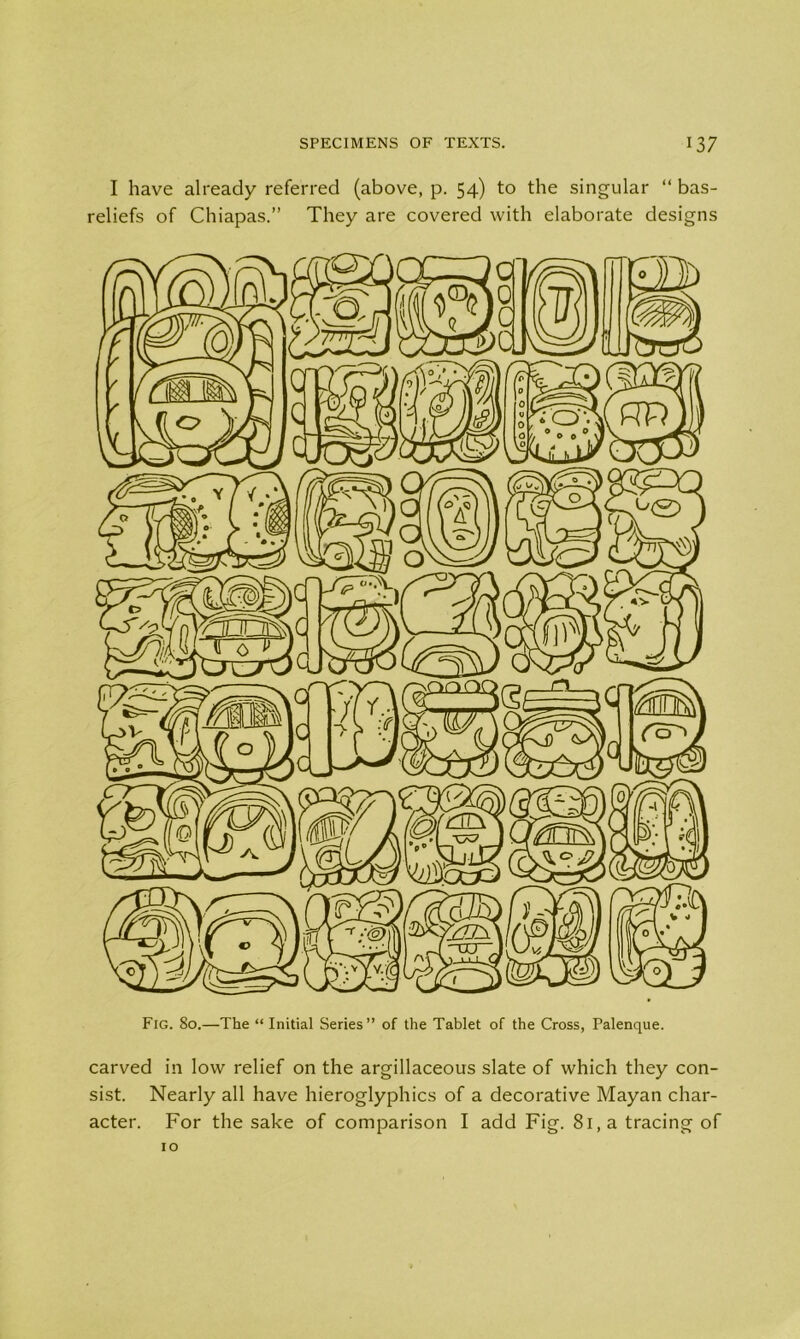 I have already referred (above, p. 54) to the singular “ bas- reliefs of Chiapas.” They are covered with elaborate designs Fig. 80.—The “ Initial Series” of the Tablet of the Cross, Palenque. carved in low relief on the argillaceous slate of which they con- sist. Nearly all have hieroglyphics of a decorative Mayan char- acter. For the sake of comparison I add Fig. 81, a tracing of 10