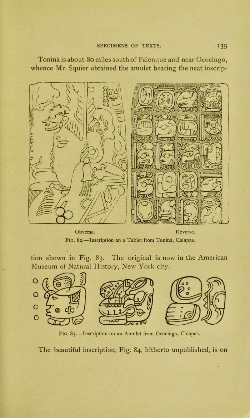 Tonina is about 80 miles south of Palenque and near Ococingo, whence Mr. Squier obtained the amulet bearing the neat inscrip- Obverse. Reverse. Fig. 82.—Inscription on a Tablet from Tonina, Chiapas. tion shown in Pig. 83. The original is now in the American Museum of Natural History, New York city. Fig. 83.—Inscription on an Amulet from Ococingo, Chiapas. The beautiful inscription, Fig. 84, hitherto unpublished, is on