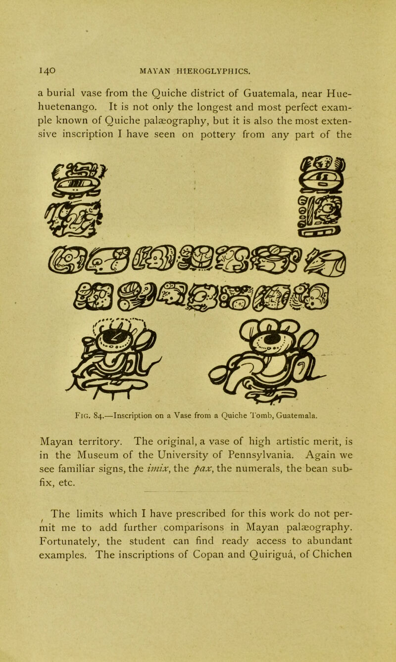 a burial vase from the Quiche district of Guatemala, near Hue- huetenango. It is not only the longest and most perfect exam- ple known of Quiche palaeography, but it is also the most exten- sive inscription I have seen on pottery from any part of the Fig. 84.—-Inscription on a Vase from a Quiche Tomb, Guatemala. Mayan territory. The original, a vase of high artistic merit, is in the Museum of the University of Pennsylvania. Again we see familiar signs, the imix, the pax, the numerals, the bean sub- fix, etc. The limits which I have prescribed for this work do not per- mit me to add further comparisons in Mayan palaeography. Fortunately, the student can find ready access to abundant examples. The inscriptions of Copan and Quirigua, of Chichen
