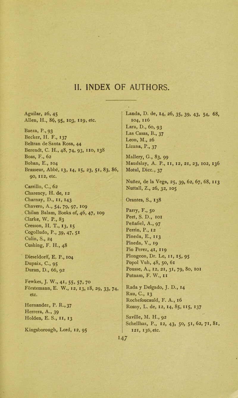 Aguilar, 26, 45 Allen, H., 8$, 95, 103, 119, etc. Baeza, P., 93 Becker, H. F., 137 Beltran de Santa Rosa, 44 Berendt, C. H., 48, 74, 93, no, 138 Boas, F., 62 Boban, E., 104 Brasseur, Abb6, 13, 14, 15, 23, 51, 83, 86, 90, 112, etc. Carrillo, C., 62 Charency, H. de, 12 Charnay, D., II, 143 Chavero, A., 54, 79, 97, 109 Chilan Balam, Books of, 46, 47, 109 Clarke, W. P., 83 Cresson, II. T., 13, 15 Cogolludo, P., 39, 47, 51 Culin, S., 24 Cushing, F. H., 48 Dieseldorff, E. P., 104 Dupaix, C., 95 Duran, D., 66, 92 Fewkes, J. W., 41, 55, 57, 70 Forstemann, E. W., 12, 13, 18, 29, 33, 74, etc. Hernandez, P. R., 37 Herrera, A., 39 Holden, E. S., II, 13 Landa, D. de, 14, 26, 35, 39, 43, 54, 68, 104, 116 Lara, D., 60, 93 Las Casas, B., 37 Leon, M., 26 Lizana, P., 37 Mallery, G., 83, 99 Maudslay, A. P., II, 12, 21, 23, 102, 136 Motul, Dice., 37 Nunez, de la Vega, 25, 39, 62, 67, 68, 113 Nuttall, Z., 26, 32, 105 Orantes, S., 138 Parry, F., 50 Peet, S. D., 101 Penafiel, A., 97 Perrin, P., 12 Pineda, E., 113 Pineda, V., 19 Pio Perez, 41, 119 Plongeon, Dr. Le, 11, 15, 95 Popol Vuh, 48, 50, 61 Pousse, A., 12, 21, 31, 79, 80, 101 Putnam, F. W., 11 Rada y Delgado, J. D., 14 Rau, C., 13 Rochefoucauld, F. A., 16 Rosny, L. de, 12, 14, 85, 115, 137 Saville, M. H., 92 Schellhas, P., 12, 43, 50, 51,62,71,81, 121, 136, etc. Kingsborough, Lord, 12, 95 147