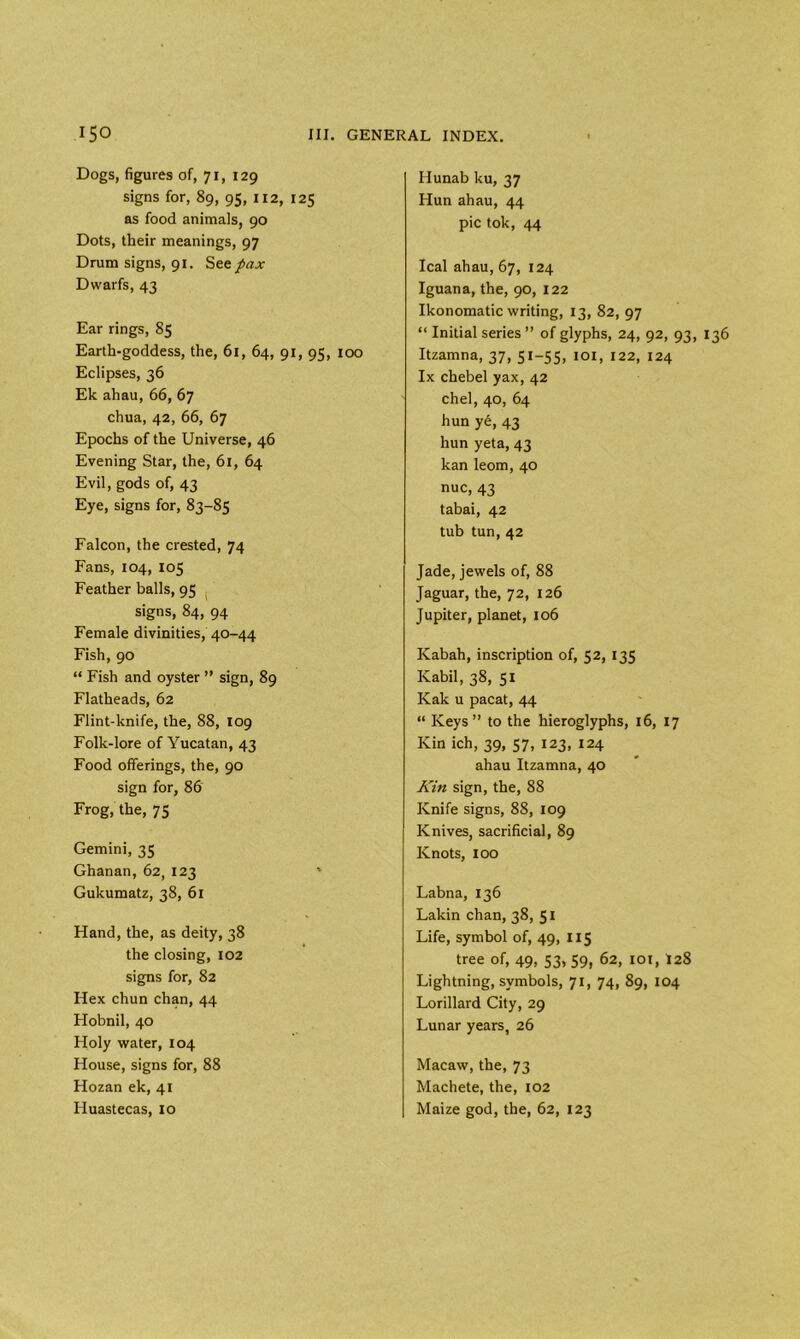 Dogs, figures of, 71, 129 signs for, 89, 95, 112, 125 as food animals, 90 Dots, their meanings, 97 Drum signs, 91. See pax Dwarfs, 43 Ear rings, 85 Earth-goddess, the, 61, 64, 91, 95, 100 Eclipses, 36 Ek ahau, 66, 67 chua, 42, 66, 67 Epochs of the Universe, 46 Evening Star, the, 61, 64 Evil, gods of, 43 Eye, signs for, 83-85 Falcon, the crested, 74 Fans, 104, 105 Feather balls, 95 signs, 84, 94 Female divinities, 40-44 Fish, 90 “ Fish and oyster ” sign, 89 Flatheads, 62 Flint-knife, the, 88, 109 Folk-lore of Yucatan, 43 Food offerings, the, 90 sign for, 86 Frog, the, 75 Gemini, 35 Ghanan, 62, 123 Gukumatz, 38, 61 Hand, the, as deity, 38 the closing, 102 signs for, 82 Hex chun chan, 44 Hobnil, 40 Holy water, 104 House, signs for, 88 Hozan ek, 41 Huastecas, 10 Hunab ku, 37 Hun ahau, 44 pic tok, 44 leal ahau, 67, 124 Iguana, the, 90, 122 Ikonomatic writing, 13, 82, 97 “ Initial series ” of glyphs, 24, 92, 93, 136 Itzamna, 37, 51-55, 101, 122, 124 lx chebel yax, 42 chel, 40, 64 hun ye, 43 hun yeta, 43 kan leom, 40 nuc, 43 tabai, 42 tub tun, 42 Jade, jewels of, 88 Jaguar, the, 72, 126 Jupiter, planet, 106 Ivabah, inscription of, 52, 135 Kabil, 38, 51 Kak u pacat, 44 “ Keys” to the hieroglyphs, 16, 17 Kin ich, 39, 57, 123, 124 ahau Itzamna, 40 Kin sign, the, 88 Knife signs, 88, 109 Knives, sacrificial, 89 Knots, 100 Labna, 136 Lakin chan, 38, 51 Life, symbol of, 49, 115 tree of, 49, 53, 59, 62, 101, I28 Lightning, symbols, 71, 74, 89, 104 Lorillard City, 29 Lunar years, 26 Macaw, the, 73 Machete, the, 102 Maize god, the, 62, 123