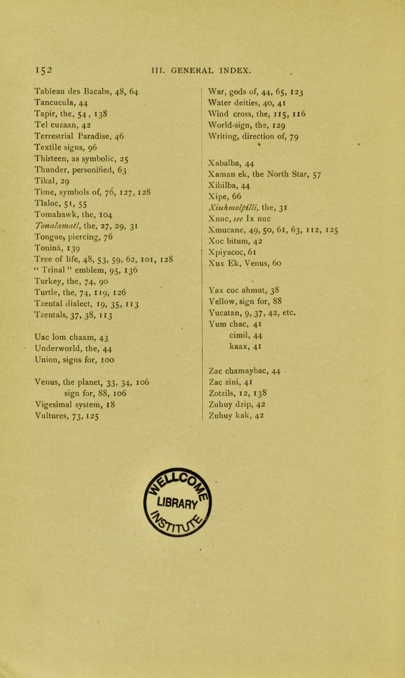 Tableau des Bacabs, 48, 64 Tancucula, 44 Tapir, the, 54, 138 Tel cuzaan, 42 Terrestrial Paradise, 46 Textile signs, 96 Thirteen, as symbolic, 25 Thunder, personified, 63 Tikal, 29 Time, symbols of, 76, 127, 128 Tlaloc, 51, 55 Tomahawk, the, 104 Tonalamatl, the, 27, 29, 31 Tongue* piercing, 76 Tonina, 139 Tree of life, 48, 53, 59, 62, 101, 128 “ Trinal ” emblem, 95, 136 Turkey, the, 74, 90 Turtle, the, 74, 119, 126 Tzental dialect, 19, 35, 113 Tzentals, 37, 38, 113 Uac lorn chaam, 43 Underworld, the, 44 Union, signs for, 100 Venus, the planet, 33, 34, 106 sign for, 88, 106 Vigesimal system, 18 Vultures, 73, 125 War, gods of, 44, 65, 123 Water deities, 40, 41 Wind cross, the, 115, 116 World-sign, the, 129 Writing, direction of, 79 % j Xabalba, 44 Xaman ek, the North Star, 57 Xibilba, 44 Xipe, 66 Xiuhmolpilli, the, 31 Xnuc, see lx nuc Xmucane, 49, 50, 61, 63, 112, 125 Xoc bitum, 42 Xpiyacoc, 61 Xux Ek, Venus, 60 Yax coc ahmut, 38 Yellow, sign for, 88 Yucatan, 9, 37, 42, etc. Yum chac, 41 cimil, 44 kaax, 41 Zac chamaybac, 44 Zac zini, 41 Zotzils, 12, 138 Zuhuy dzip, 42 Zuhuy kak, 42