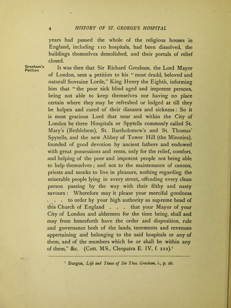 Gresham’s Petition years had passed the whole of the religious houses in England, including no hospitals, had been dissolved, the buildings themselves demolished, and their portals of relief closed. It was then that Sir Richard Gresham, the Lord Mayor of London, sent a petition to his “ most dradd, beloved and naturall Sovraine Lorde,” King Henry the Eighth, informing him that “ the poor sick blind aged and impotent persons, being not able to keep themselves nor having no place certain where they may be refreshed or lodged at till they be holpen and cured of their diseases and sickness : So it is most gracious Lord that near and within the City of London be three Hospitals or Spytells commonly called St. Mary’s (Bethlehem), St. Bartholomew’s and St. Thomas’ Spytells, and the new Abbey of Tower Hill (the Minories), founded of good devotion by ancient fathers and endowed with great possessions and rents, only for the relief, comfort, and helping of the poor and impotent people not being able to help themselves ; and not to the maintenance of canons, priests and monks to live in pleasure, nothing regarding the miserable people lying in every street, offending every clean person passing by the way with their filthy and nasty savours : Wherefore may it please your merciful goodness . . to order by your high authority as supreme head of this Church of England . . . that your Mayor of your City of London and aldermen for the time being, shall and may from henceforth have the order and disposition, rule and governance both of the lands, tenements and revenues appertaining and belonging to the said hospitals or any of them, and of the members which be or shall be within any of them,” &c. (Cott. MS., Cleopatra E. IV, f. 222).1 1 Burgon, Life and Times of Sir Thos. Gresham, i., p. 26.