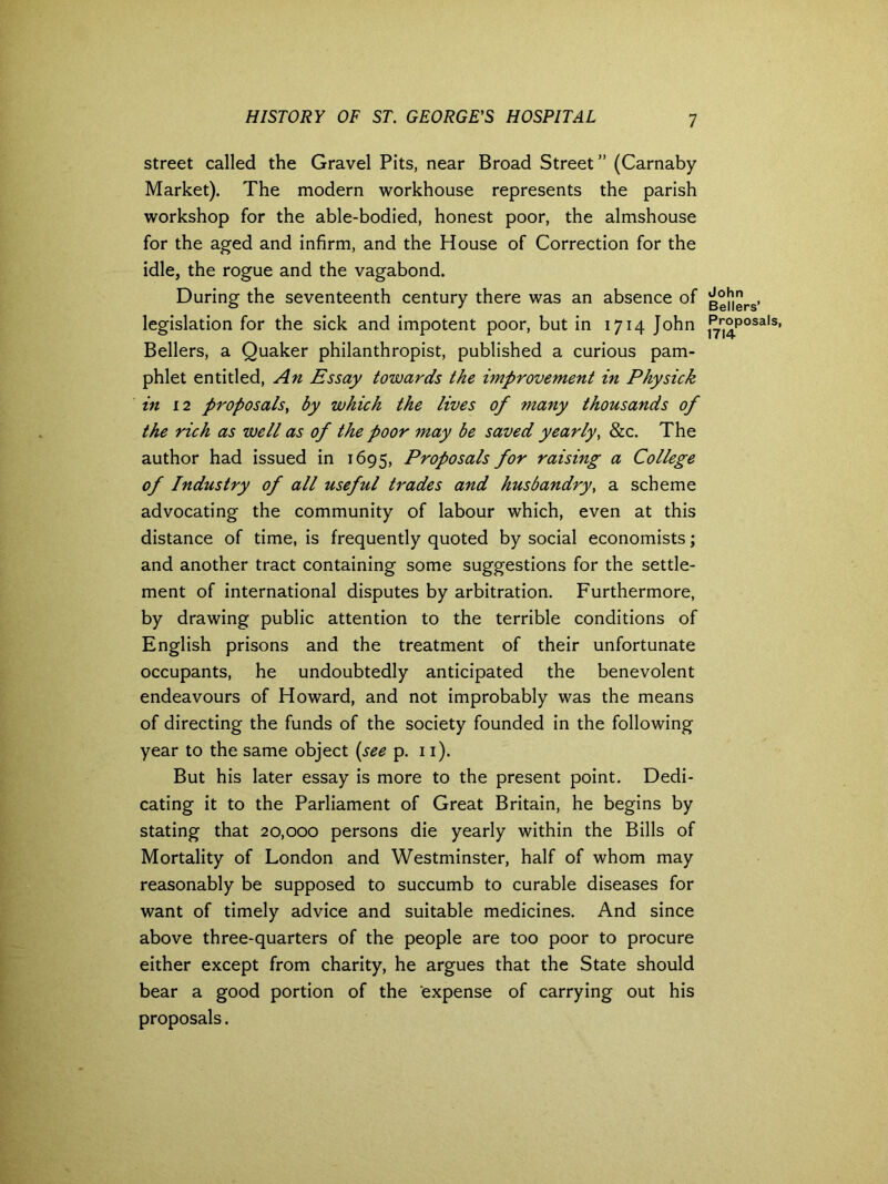 street called the Gravel Pits, near Broad Street ” (Carnaby Market). The modern workhouse represents the parish workshop for the able-bodied, honest poor, the almshouse for the aged and infirm, and the House of Correction for the idle, the rogue and the vagabond. During the seventeenth century there was an absence of legislation for the sick and impotent poor, but in 1714 John Bellers, a Quaker philanthropist, published a curious pam- phlet entitled, An Essay towards the improvement in Physick in 12 proposals, by which the lives of many thousands of the rich as well as of the poor may be saved yearly, &c. The author had issued in 1695, Proposals for raising a College of Industry of all useful trades and husbandry, a scheme advocating the community of labour which, even at this distance of time, is frequently quoted by social economists; and another tract containing some suggestions for the settle- ment of international disputes by arbitration. Furthermore, by drawing public attention to the terrible conditions of English prisons and the treatment of their unfortunate occupants, he undoubtedly anticipated the benevolent endeavours of Howard, and not improbably was the means of directing the funds of the society founded in the following year to the same object (see p. 11). But his later essay is more to the present point. Dedi- cating it to the Parliament of Great Britain, he begins by stating that 20,000 persons die yearly within the Bills of Mortality of London and Westminster, half of whom may reasonably be supposed to succumb to curable diseases for want of timely advice and suitable medicines. And since above three-quarters of the people are too poor to procure either except from charity, he argues that the State should bear a good portion of the expense of carrying out his proposals. John Bellers’ Proposals, 1714