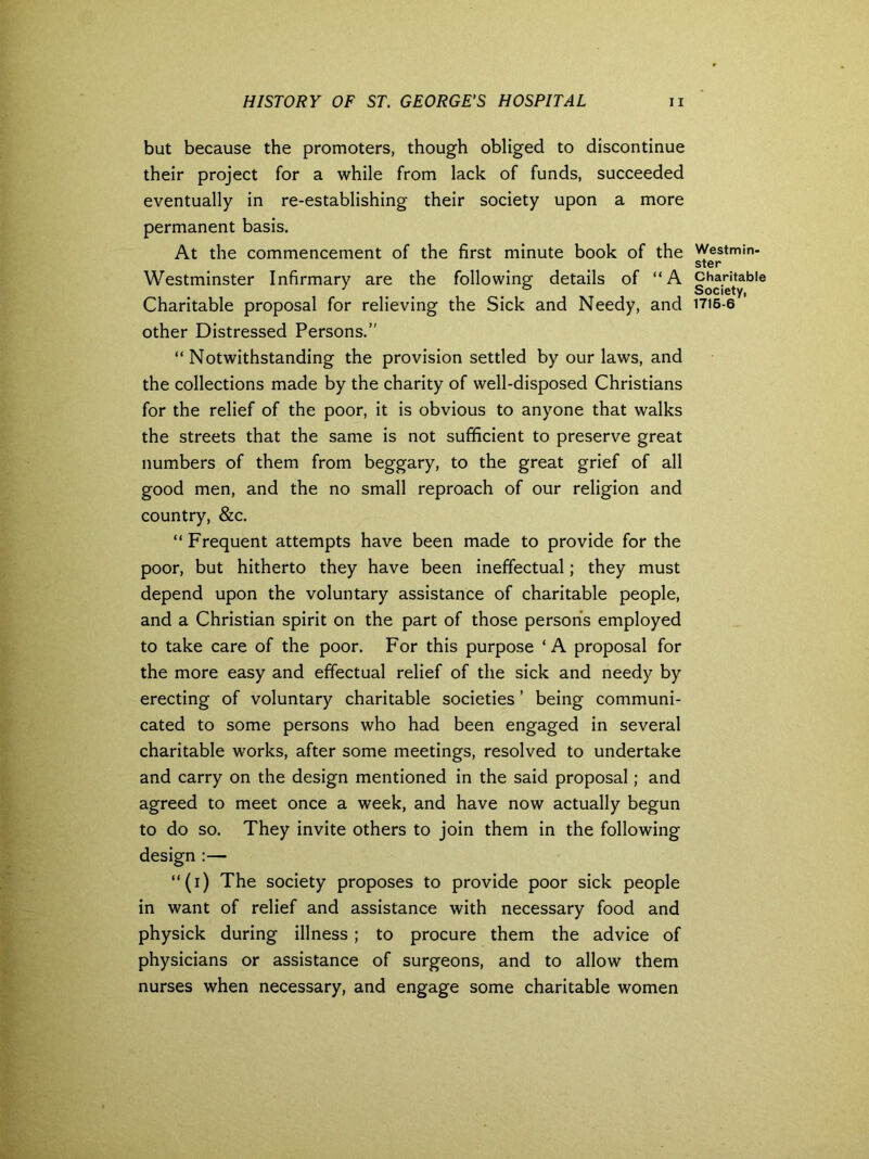 but because the promoters, though obliged to discontinue their project for a while from lack of funds, succeeded eventually in re-establishing their society upon a more permanent basis. At the commencement of the first minute book of the Westminster Infirmary are the following details of “A Charitable proposal for relieving the Sick and Needy, and other Distressed Persons.’' “Notwithstanding the provision settled by our laws, and the collections made by the charity of well-disposed Christians for the relief of the poor, it is obvious to anyone that walks the streets that the same is not sufficient to preserve great numbers of them from beggary, to the great grief of all good men, and the no small reproach of our religion and country, &c. “ Frequent attempts have been made to provide for the poor, but hitherto they have been ineffectual; they must depend upon the voluntary assistance of charitable people, and a Christian spirit on the part of those persons employed to take care of the poor. For this purpose ‘A proposal for the more easy and effectual relief of the sick and needy by erecting of voluntary charitable societies ’ being communi- cated to some persons who had been engaged in several charitable works, after some meetings, resolved to undertake and carry on the design mentioned in the said proposal; and agreed to meet once a week, and have now actually begun to do so. They invite others to join them in the following design :— “(i) The society proposes to provide poor sick people in want of relief and assistance with necessary food and physick during illness ; to procure them the advice of physicians or assistance of surgeons, and to allow them nurses when necessary, and engage some charitable women Westmin- ster Charitable Society, 1716-6