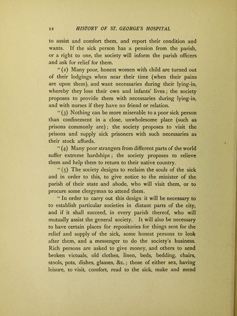 to assist and comfort them, and report their condition and wants. If the sick person has a pension from the parish, or a right to one, the society will inform the parish officers and ask for relief for them. “(2) Many poor, honest women with child are turned out of their lodgings when near their time (when their pains are upon them), and want necessaries during their lying-in, whereby they lose their own and infants’ lives ; the society proposes to provide them with necessaries during lying-in, and with nurses if they have no friend or relation. “ (3) Nothing can be more miserable to a poor sick person than confinement in a close, unwholesome place (such as prisons commonly are); the society proposes to visit the prisons and supply sick prisoners with such necessaries as their stock affords. “ (4) Many poor strangers from different parts of the world suffer extreme hardships ; the society proposes to relieve them and help them to return to their native country. “ (5) The society designs to reclaim the souls of the sick and in order to this, to give notice to the minister of the parish of their state and abode, who will visit them, or to procure some clergyman to attend them. “ In order to carry out this design it will be necessary to to establish particular societies in distant parts of the city, and if it shall succeed, in every parish thereof, who will mutually assist the general society. It will also be necessary to have certain places for repositories for things sent for the relief and supply of the sick, some honest persons to look after them, and a messenger to do the society’s business. Rich persons are asked to give money, and others to send broken victuals, old clothes, linen, beds, bedding, chairs, stools, pots, dishes, glasses, &c.; those of either sex, having leisure, to visit, comfort, read to the sick, make and mend