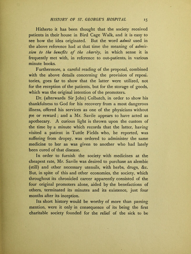 Hitherto it has been thought that the society received patients in their house in Bird Cage Walk, and it is easy to see how the idea originated. But the word admit used in the above reference had at that time the meaning of admis- sion to the benefits of the charity, in which sense it is frequently met with, in reference to out-patients, in various minute books. Furthermore, a careful reading of the proposal, combined with the above details concerning the provision of reposi- tories, goes far to show that the latter were utilized, not for the reception of the patients, but for the storage of goods, which was the original intention of the promoters. Dr. (afterwards Sir John) Colbatch, in order to show his thankfulness to God for his recovery from a most dangerous illness, offered his services as one of the physicians without fee or reward ; and a Mr. Savile appears to have acted as apothecary. A curious light is thrown upon the custom of the time by a minute which records that the latter, having visited a patient in Tuttle Fields who, he reported, was suffering from dropsy, was ordered to administer the same medicine to her as was given to another who had lately been cured of that disease. In order to furnish the society with medicines at the cheapest rate, Mr. Savile was desired to purchase an alembic (still) and other necessary utensils, with herbs, drugs, &c. But, in spite of this and other economies, the society, which throughout its chronicled career apparently consisted of the four original promoters alone, aided by the benefactions of others, terminated its minutes and its existence, just four months after its inception. Its short history would be worthy of more than passing mention, were it only in consequence of its being the first charitable society founded for the relief of the sick to be