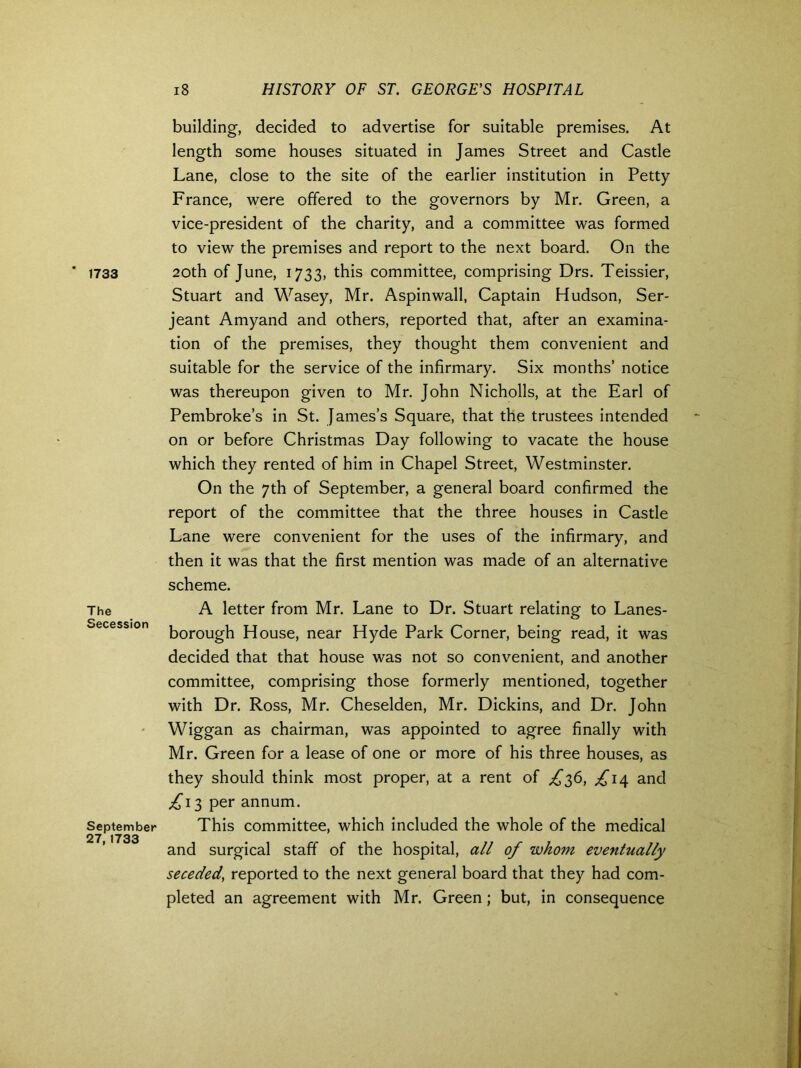 * 1733 The Secession September 27, 1733 18 HISTORY OF ST. GEORGE’S HOSPITAL building, decided to advertise for suitable premises. At length some houses situated in James Street and Castle Lane, close to the site of the earlier institution in Petty France, were offered to the governors by Mr. Green, a vice-president of the charity, and a committee was formed to view the premises and report to the next board. On the 20th of June, 1733, this committee, comprising Drs. Teissier, Stuart and Wasey, Mr. Aspinwall, Captain Hudson, Ser- jeant Amyand and others, reported that, after an examina- tion of the premises, they thought them convenient and suitable for the service of the infirmary. Six months’ notice was thereupon given to Mr. John Nicholls, at the Earl of Pembroke’s in St. James’s Square, that the trustees intended on or before Christmas Day following to vacate the house which they rented of him in Chapel Street, Westminster. On the 7th of September, a general board confirmed the report of the committee that the three houses in Castle Lane were convenient for the uses of the infirmary, and then it was that the first mention was made of an alternative scheme. A letter from Mr. Lane to Dr. Stuart relating to Lanes- borough House, near Hyde Park Corner, being read, it was decided that that house was not so convenient, and another committee, comprising those formerly mentioned, together with Dr. Ross, Mr. Cheselden, Mr. Dickins, and Dr. John Wiggan as chairman, was appointed to agree finally with Mr. Green for a lease of one or more of his three houses, as they should think most proper, at a rent of ^36, ^14 and £13 per annum. This committee, which included the whole of the medical and surgical staff of the hospital, all of whom eventually seceded, reported to the next general board that they had com- pleted an agreement with Mr. Green; but, in consequence
