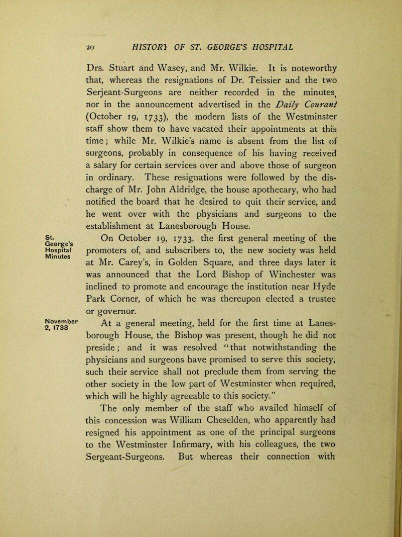 St. George’s Hospital Minutes November 2, 1733 Drs. Stuart and Wasey, and Mr. Wilkie. It is noteworthy that, whereas the resignations of Dr. Teissier and the two Serjeant-Surgeons are neither recorded in the minutes; nor in the announcement advertised in the Daily Courant (October 19, 1733), the modern lists of the Westminster staff show them to have vacated their appointments at this time; while Mr. Wilkie’s name is absent from the list of surgeons, probably in consequence of his having received a salary for certain services over and above those of surgeon in ordinary. These resignations were followed by the dis- charge of Mr. John Aldridge, the house apothecary, who had notified the board that he desired to quit their service, and he went over with the physicians and surgeons to the establishment at Lanesborough House. On October 19, 1733, the first general meeting of the promoters of, and subscribers to, the new society was held at Mr. Carey’s, in Golden Square, and three days later it was announced that the Lord Bishop of Winchester was inclined to promote and encourage the institution near Hyde Park Corner, of which he was thereupon elected a trustee or governor. At a general meeting, held for the first time at Lanes- borough House, the Bishop was present, though he did not preside; and it was resolved “that notwithstanding the physicians and surgeons have promised to serve this society, such their service shall not preclude them from serving the other society in the low part of Westminster when required, which will be highly agreeable to this society.” The only member of the staff who availed himself of this concession was William Cheselden, who apparently had resigned his appointment as one of the principal surgeons to the Westminster Infirmary, with his colleagues, the two Sergeant-Surgeons. But whereas their connection with