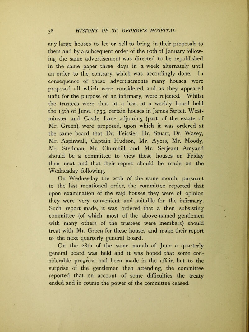 any large houses to let or sell to bring in their proposals to them and by a subsequent order of the ioth of January follow- ing the same advertisement was directed to be republished in the same paper three days in a week alternately until an order to the contrary, which was accordingly done. In consequence of these advertisements many houses were proposed all which were considered, and as they appeared unfit for the purpose of an infirmary, were rejected. Whilst the trustees were thus at a loss, at a weekly board held the 13th of June, 1733, certain houses in James Street, West- minster and Castle Lane adjoining (part of the estate of Mr. Green), were proposed, upon which it was ordered at the same board that Dr. Teissier, Dr. Stuart, Dr. Wasey, Mr. Aspinwall, Captain Hudson, Mr. Ayers, Mr. Moody, Mr. Stedman, Mr. Churchill, and Mr. Serjeant Amyand should be a committee to view these houses on Friday then next and that their report should be made on the Wednesday following. On Wednesday the 20th of the same month, pursuant to the last mentioned order, the committee reported that upon examination of the said houses they were of opinion they were very convenient and suitable for the infirmary. Such report made, it was ordered that a then subsisting committee (of which most of the above-named gentlemen with many others of the trustees were members) should treat with Mr. Green for these houses and make their report to the next quarterly general board. On the 28th of the same month of June a quarterly general board was held and it was hoped that some con- siderable progress had been made in the affair, but to the surprise of the gentlemen then attending, the committee reported that on account of some difficulties the treaty ended and in course the power of the committee ceased.