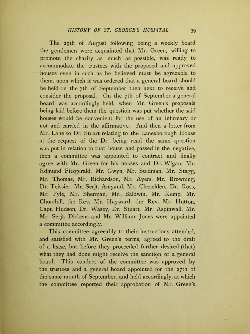 The 29th of August following being a weekly board the gentlemen were acquainted that Mr. Green, willing to promote the charity as much as possible, was ready to accommodate the trustees with the proposed and approved houses even in such as he believed must be agreeable to them, upon which it was ordered that a general board should be held on the 7th of September then next to receive and consider the proposal. On the 7th of September a general board was accordingly held, when Mr. Green’s proposals being laid before them the question was put whether the said houses would be convenient for the use of an infirmary or not and carried in the affirmative. And then a letter from Mr. Lane to Dr. Stuart relating to the Lanesborough House at the request of the Dr. being read the same question was put in relation to that house and passed in the negative, then a committee was appointed to contract and finally agree with Mr. Green for his houses and Dr. Wigan, Mr. Edmund Fitzgerald, Mr. Gwyn, Mr. Stedman, Mr. Stagg, Mr. Thomas, Mr. Richardson, Mr. Ayers, Mr. Browning, Dr. Teissier, Mr. Serjt. Amyand, Mr. Cheselden, Dr. Ross, Mr. Pyle, Mr. Sherman, Mr.. Baldwin, Mr. Kemp, Mr. Churchill, the Rev. Mr. Hayward, the Rev. Mr. Hutton, Capt. Hudson, Dr. Wasey, Dr. Stuart, Mr. Aspinwall, Mr. Mr. Serjt. Dickens and Mr. William Jones were appointed a committee accordingly. This committee agreeably to their instructions attended, and satisfied with Mr. Green’s terms, agreed to the draft of a lease, but before they proceeded further desired (that) what they had done might receive the sanction of a general board. This conduct of the committee was approved by the trustees and a general board appointed for the 27th of the same month of September, and held accordingly, at which the committee reported their approbation of Mr. Green’s