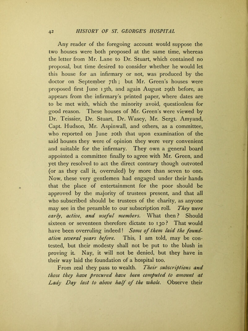 Any reader of the foregoing account would suppose the two houses were both proposed at the same time, whereas the letter from Mr. Lane to Dr. Stuart, which contained no proposal, but time desired to consider whether he would let this house for an infirmary or not, was produced by the doctor on September 7th ; but Mr. Green’s houses were proposed first June 13th, and again August 29th before, as appears from the infirmary’s printed paper, where dates are to be met with, which the minority avoid, questionless for good reason. These houses of Mr. Green’s were viewed by Dr. Teissier, Dr. Stuart, Dr. Wasey, Mr. Sergt. Amyand, Capt. Hudson, Mr. Aspinwall, and others, as a committee, who reported on June 20th that upon examination of the said houses they were of opinion they were very convenient and suitable for the infirmary. They own a general board appointed a committee finally to agree with Mr. Green, and yet they resolved to act the direct contrary though outvoted (or as they call it, overruled) by more than seven to one. Now, these very gentlemen had engaged under their hands that the place of entertainment for the poor should be approved by the majority of trustees present, and that all who subscribed should be trustees of the charity, as anyone may see in the preamble to our subscription roll. They were early, active, and useful members. What then ? Should sixteen or seventeen therefore dictate to 130? That would have been overruling indeed! Some of them laid the found- ation several years before. This, I am told, may be con- tested, but their modesty shall not be put to the blush in proving it. Nay, it will not be denied, but they have in their way laid the foundation of a hospital too. From zeal they pass to wealth. Their subscriptions and those they have procured have been computed to amount at Lady Day last to above half of the whole. Observe their