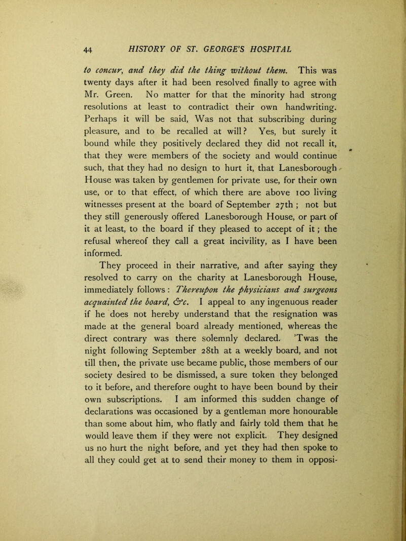 to concur, and they did the thing without them. This was twenty days after it had been resolved finally to agree with Mr. Green. No matter for that the minority had strong resolutions at least to contradict their own handwriting. Perhaps it will be said, Was not that subscribing during pleasure, and to be recalled at will? Yes, but surely it bound while they positively declared they did not recall it, that they were members of the society and would continue such, that they had no design to hurt it, that Lanesborough House was taken by gentlemen for private use, for their own use, or to that effect, of which there are above ioo living witnesses present at the board of September 27th ; not but they still generously offered Lanesborough House, or part of it at least, to the board if they pleased to accept of it; the refusal whereof they call a great incivility, as I have been informed. They proceed in their narrative, and after saying they resolved to carry on the charity at Lanesborough House, immediately follows : Thereupon the physicians and surgeons acqtiainted the board, &c. I appeal to any ingenuous reader if he does not hereby understand that the resignation was made at the general board already mentioned, whereas the direct contrary was there solemnly declared. ’Twas the night following September 28th at a weekly board, and not till then, the private use became public, those members of our society desired to be dismissed, a sure token they belonged to it before, and therefore ought to have been bound by their own subscriptions. I am informed this sudden change of declarations was occasioned by a gentleman more honourable than some about him, who flatly and fairly told them that he would leave them if they were not explicit. They designed us no hurt the night before, and yet they had then spoke to all they could get at to send their money to them in opposi-