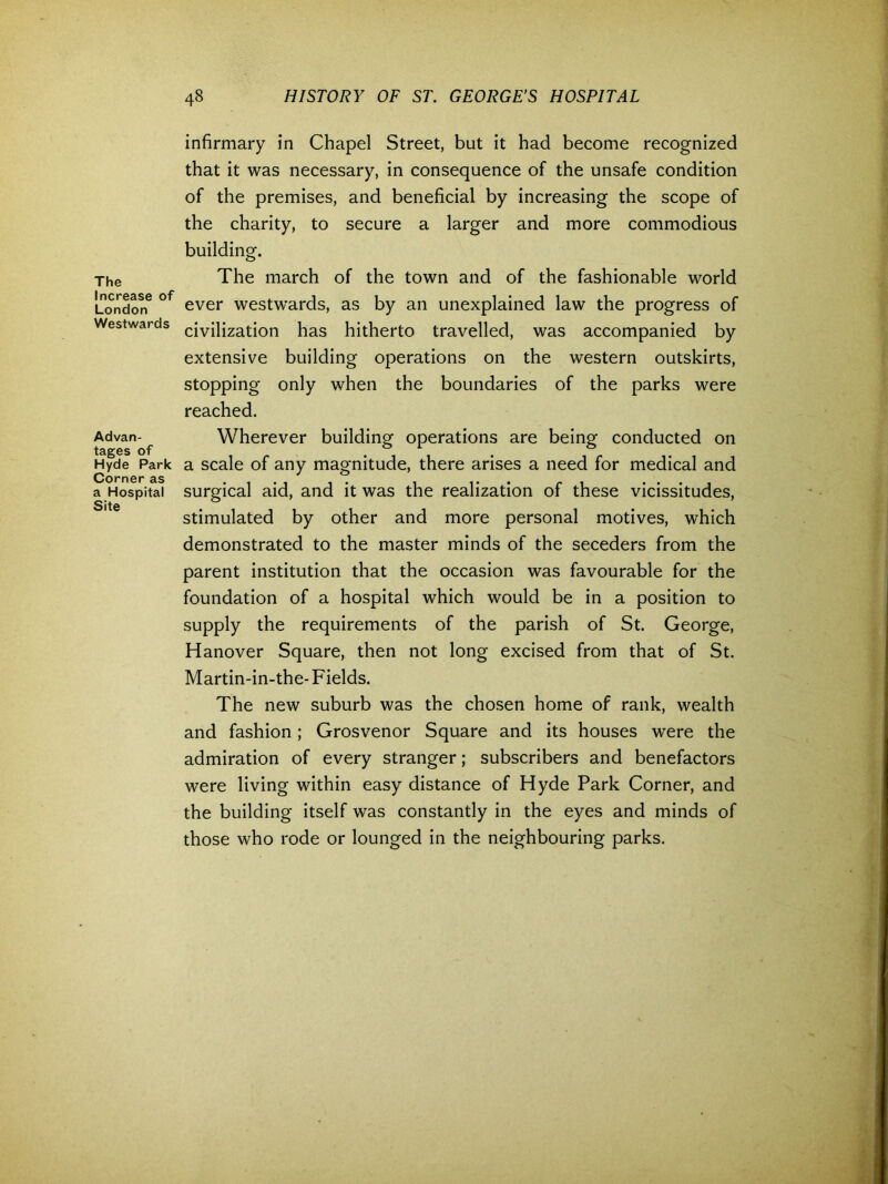 The Increase of London Westwards Advan- tages of Hyde Park Corner as a Hospital Site infirmary in Chapel Street, but it had become recognized that it was necessary, in consequence of the unsafe condition of the premises, and beneficial by increasing the scope of the charity, to secure a larger and more commodious building. The march of the town and of the fashionable world ever westwards, as by an unexplained law the progress of civilization has hitherto travelled, was accompanied by extensive building operations on the western outskirts, stopping only when the boundaries of the parks were reached. Wherever building operations are being conducted on a scale of any magnitude, there arises a need for medical and surgical aid, and it was the realization of these vicissitudes, stimulated by other and more personal motives, which demonstrated to the master minds of the seceders from the parent institution that the occasion was favourable for the foundation of a hospital which would be in a position to supply the requirements of the parish of St. George, Hanover Square, then not long excised from that of St. Martin-in-the-Fields. The new suburb was the chosen home of rank, wealth and fashion; Grosvenor Square and its houses were the admiration of every stranger; subscribers and benefactors were living within easy distance of Hyde Park Corner, and the building itself was constantly in the eyes and minds of those who rode or lounged in the neighbouring parks.