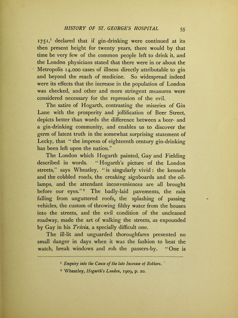 1751,1 declared that if gin-drinking were continued at its then present height for twenty years, there would by that time be very few of the common people left to drink it, and the London physicians stated that there were in or about the Metropolis 14,000 cases of illness directly attributable to gin and beyond the reach of medicine. So widespread indeed were its effects that the increase in the population of London was checked, and other and more stringent measures were considered necessary for the repression of the evil. The satire of Hogarth, contrasting the miseries of Gin Lane with the prosperity and jollification of Beer Street, depicts better than words the difference between a beer- and a gin-drinking community, and enables us to discover the germ of latent truth in the somewhat surprising statement of Lecky, that “ the impress of eighteenth century gin-drinking has been left upon the nation.” The London which Hogarth painted, Gay and Fielding described in words. “ Hogarth’s picture of the London streets,” says Wheatley, “ is singularly vivid : the kennels and the cobbled roads, the creaking signboards and the oil- lamps, and the attendant inconveniences are all brought before our eyes.”2 The badly-laid pavements, the rain falling from unguttered roofs, the splashing of passing vehicles, the custom of throwing filthy water from the houses into the streets, and the evil condition of the uncleaned roadway, made the art of walking the streets, as expounded by Gay in his Trivia, a specially difficult one. The ill-lit and unguarded thoroughfares presented no small danger in days when it was the fashion to beat the watch, break windows and rob the passers-by. “ One is 1 Enquiry into the Cause of the late Increase of Robbers. 2 Wheatley, Hogarth's London, 1909, p. 20.