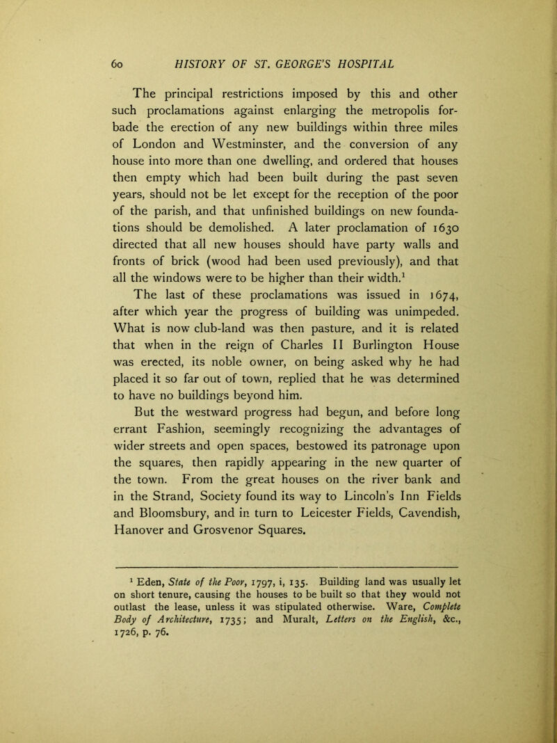 The principal restrictions imposed by this and other such proclamations against enlarging the metropolis for- bade the erection of any new buildings within three miles of London and Westminster, and the conversion of any house into more than one dwelling, and ordered that houses then empty which had been built during the past seven years, should not be let except for the reception of the poor of the parish, and that unfinished buildings on new founda- tions should be demolished. A later proclamation of 1630 directed that all new houses should have party walls and fronts of brick (wood had been used previously), and that all the windows were to be higher than their width.1 The last of these proclamations was issued in 1674, after which year the progress of building was unimpeded. What is now club-land was then pasture, and it is related that when in the reign of Charles II Burlington House was erected, its noble owner, on being asked why he had placed it so far out of town, replied that he was determined to have no buildings beyond him. But the westward progress had begun, and before long errant Fashion, seemingly recognizing the advantages of wider streets and open spaces, bestowed its patronage upon the squares, then rapidly appearing in the new quarter of the town. From the great houses on the river bank and in the Strand, Society found its way to Lincoln’s Inn Fields and Bloomsbury, and in turn to Leicester Fields, Cavendish, Hanover and Grosvenor Squares. 1 Eden, State of the Poor, 1797, i, 135. Building land was usually let on short tenure, causing the houses to be built so that they would not outlast the lease, unless it was stipulated otherwise. Ware, Complete Body of Architecture, 1735; and Muralt, Letters on the English, &c., 1726, p. 76.